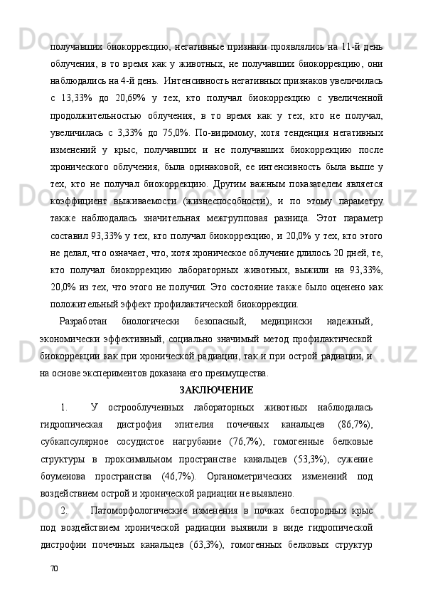 получавших   биокоррекцию,   негативные   признаки   проявлялись   на   11-й   день
облучения,   в   то   время   как   у   животных,   не   получавших   биокоррекцию,   они
наблюдались на 4-й день.  Интенсивность негативных признаков увеличилась
с   13,33%   до   20,69%   у   тех,   кто   получал   биокоррекцию   с   увеличенной
продолжительностью   облучения,   в   то   время   как   у   тех,   кто   не   получал,
увеличилась   с   3,33%   до   75,0%.   По-видимому,   хотя   тенденция   негативных
изменений   у   крыс,   получавших   и   не   получавших   биокоррекцию   после
хронического   облучения,   была   одинаковой,   ее   интенсивность   была   выше   у
тех,   кто   не   получал   биокоррекцию.   Другим   важным   показателем   является
коэффициент   выживаемости   (жизнеспособности),   и   по   этому   параметру
также   наблюдалась   значительная   межгрупповая   разница.   Этот   параметр
составил 93,33% у тех, кто получал биокоррекцию, и 20,0% у тех, кто этого
не делал, что означает, что, хотя хроническое облучение длилось 20 дней, те,
кто   получал   биокоррекцию   лабораторных   животных,   выжили   на   93,33%,
20,0%  из   тех,  что   этого  не  получил.  Это   состояние   также  было  оценено  как
положительный эффект профилактической биокоррекции. 
Разработан   биологически   безопасный,   медицински   надежный,
экономически   эффективный,   социально   значимый   метод   профилактической
биокоррекции как при хронической радиации, так и при острой радиации, и
на основе экспериментов доказана его преимущества. 
ЗАКЛЮЧЕНИЕ 
1. У   острооблученных   лабораторных   животных   наблюдалась
гидропическая   дистрофия   эпителия   почечных   канальцев   (86,7%),
субкапсулярное   сосудистое   нагрубание   (76,7%),   гомогенные   белковые
структуры   в   проксимальном   пространстве   канальцев   (53,3%),   сужение
боуменова   пространства   (46,7%).   Органометрических   изменений   под
воздействием острой и хронической радиации не выявлено. 
2. Патоморфологические   изменения   в   почках   беспородных   крыс
под   воздействием   хронической   радиации   выявили   в   виде   гидропической
дистрофии   почечных   канальцев   (63,3%),   гомогенных   белковых   структур
70   