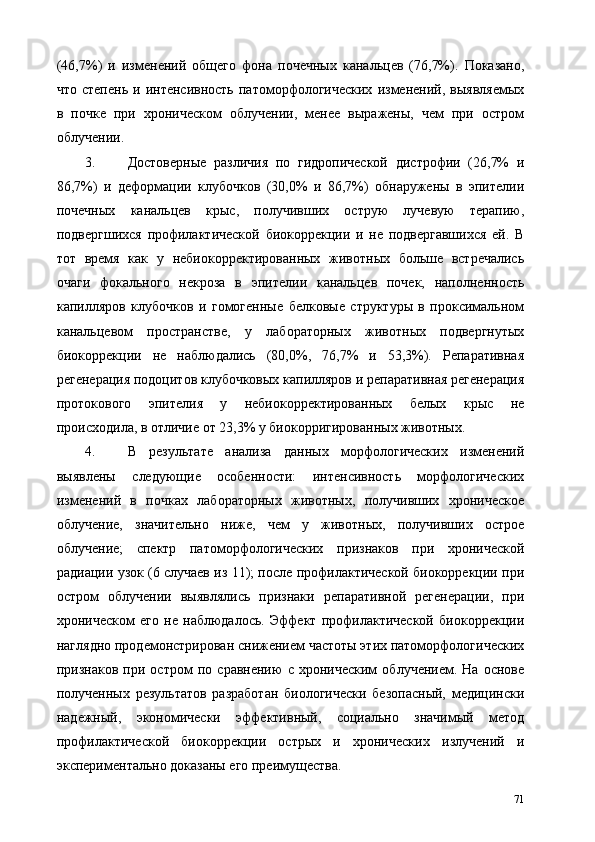 (46,7%)   и   изменений   общего   фона   почечных   канальцев   (76,7%).   Показано,
что   степень   и  интенсивность   патоморфологических   изменений,  выявляемых
в   почке   при   хроническом   облучении,   менее   выражены,   чем   при   остром
облучении. 
3. Достоверные   различия   по   гидропической   дистрофии   (26,7%   и
86,7%)   и   деформации   клубочков   (30,0%   и   86,7%)   обнаружены   в   эпителии
почечных   канальцев   крыс,   получивших   острую   лучевую   терапию,
подвергшихся   профилактической   биокоррекции   и   не   подвергавшихся   ей.   В
тот   время   как   у   небиокорректированных   животных   больше   встречались
очаги   фокального   некроза   в   эпителии   канальцев   почек,   наполненность
капилляров   клубочков   и   гомогенные   белковые   структуры   в   проксимальном
канальцевом   пространстве,   у   лабораторных   животных   подвергнутых
биокоррекции   не   наблюдались   (80,0%,   76,7%   и   53,3%).   Репаративная
регенерация подоцитов клубочковых капилляров и репаративная регенерация
протокового   эпителия   у   небиокорректированных   белых   крыс   не
происходила, в отличие от 23,3% у биокорригированных животных. 
4. В   результате   анализа   данных   морфологических   изменений
выявлены   следующие   особенности:   интенсивность   морфологических
изменений   в   почках   лабораторных   животных,   получивших   хроническое
облучение,   значительно   ниже,   чем   у   животных,   получивших   острое
облучение;   спектр   патоморфологических   признаков   при   хронической
радиации узок (6 случаев из 11); после профилактической биокоррекции при
остром   облучении   выявлялись   признаки   репаративной   регенерации,   при
хроническом   его   не   наблюдалось.   Эффект   профилактической   биокоррекции
наглядно продемонстрирован снижением частоты этих патоморфологических
признаков   при   остром   по   сравнению   с   хроническим   облучением.   На   основе
полученных   результатов   разработан   биологически   безопасный,   медицински
надежный,   экономически   эффективный,   социально   значимый   метод
профилактической   биокоррекции   острых   и   хронических   излучений   и
экспериментально доказаны его преимущества. 
71 