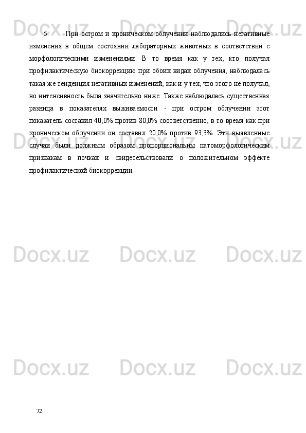 5. При   остром   и   хроническом   облучении   наблюдались   негативные
изменения   в   общем   состоянии   лабораторных   животных   в   соответствии   с
морфологическими   изменениями.   В   то   время   как   у   тех,   кто   получал
профилактическую  биокоррекцию при обоих видах облучения, наблюдалась
такая же тенденция негативных изменений, как и у тех, что этого не получал,
но интенсивность была значительно ниже. Также наблюдалась существенная
разница   в   показателях   выживаемости   -   при   остром   облучении   этот
показатель составил 40,0% против 80,0% соответственно, в то время как при
хроническом   облучении   он   составил   20,0%   против   93,3%.   Эти   выявленные
случаи   были   должным   образом   пропорциональны   патоморфологическим
признакам   в   почках   и   свидетельствовали   о   положительном   эффекте
профилактической биокоррекции. 
 
 
 
 
 
   
72   