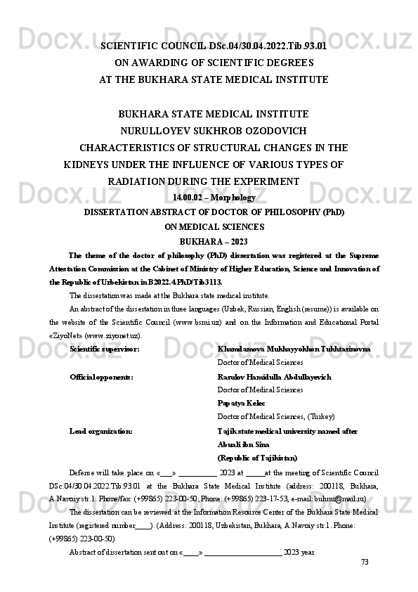 SCIENTIFIC COUNCIL DSc.04/30.04.2022.Tib.93.01 
ON AWARDING OF SCIENTIFIC DEGREES 
AT THE BUKHARA STATE MEDICAL INSTITUTE 
BUKHARA STATE MEDICAL INSTITUTE 
NURULLOYEV SUKHROB OZODOVICH 
CHARACTERISTICS OF STRUCTURAL CHANGES IN THE 
KIDNEYS UNDER THE INFLUENCE OF VARIOUS TYPES OF 
RADIATION DURING THE EXPERIMENT 
14.00.02 – Morphology 
DISSERTATION ABSTRACT OF DOCTOR OF PHILOSOPHY (PhD) 
ON MEDICAL SCIENCES 
BUKHARA – 2023 
The   theme   of   the   doctor   of   philosophy   (PhD)   dissertation   was   registered   at   the   Supreme
Attestation Commission at the Cabinet of Ministry of Higher Education, Science and Innovation of
the Republic of Uzbekistan in B2022.4.PhD/Tib3113. 
The dissertation was made at the Bukhara state medical institute. 
An abstract of the dissertation in three languages (Uzbek, Russian, English (resume)) is available on
the   website   of   the   Scientific   Council   (www.bsmi.uz)   and   on   the   Information   and   Educational   Portal
«ZiyoNet» (www.ziyonet.uz). 
Scientific supervisor:  Khamdamova Mukhayyokhon Tukhtasinovna 
Doctor of Medical Sciences  
Official opponents:  Rasulov Hamidulla Abdullayevich  
Doctor of Medical Sciences 
Papatya Kelec 
Doctor of Medical Sciences, (Turkey)  
Lead organization:  Tajik state medical university named after 
Abuali ibn Sina 
(Republic of Tajikistan) 
Defense will take place on «___» __________ 2023 at _____at the meeting of Scientific Council
DSc.04/30.04.2022.Tib.93.01   at   the   Bukhara   State   Medical   Institute   (address:   200118,   Bukhara,
A.Navoiy str.1. Phone/fax: (+99865) 223-00-50; Phone: (+99865) 223-17-53, e-mail: buhmi@mail.ru).  
The dissertation can be reviewed at the Information Resource Center of the Bukhara State Medical
Institute (registered number____). (Address: 200118, Uzbekistan, Bukhara, A.Navoiy str.1. Phone: 
(+99865) 223-00-50) 
Abstract of dissertation sent out on «____» ____________________ 2023 year 
73 
