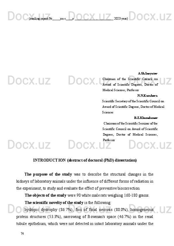 (mailing report №_____on «____» ________________________ 2023 year) 
A.Sh.Inoyatov
Chairman   of   the   Scientific   Council   on
Award   of   Scientific   Degrees,   Doctor   of
Medical Sciences, Professor  
N.N.Kazakova 
Scientific Secretary of the Scientific Council on 
Award of Scientific Degrees, Doctor of Medical 
Sciences  
B.Z.Khamdamov 
Chairman of the Scientific Seminar of the 
Scientific  Council  on  Award  of  Scientific
Degrees,   Doctor   of   Medical   Sciences,
Professor  
   
 
INTRODUCTION (abstract of doctoral (PhD) dissertation) 
 
The   purpose   of   the   study   was   to   describe   the   structural   changes   in   the
kidneys of laboratory animals under the influence of different forms of radiation in
the experiment, to study and evaluate the effect of preventive biocorrection. 
The objects of the study  were   90 white male rats weighing 160-180 grams. 
The scientific novelty of the study  is the following: 
hydropic   dystrophy   (86.7%),   foci   of   focal   necrosis   (80.0%),   homogeneous
protein   structures   (53.3%),   narrowing   of   Bowman's   space   (46.7%)   in   the   renal
tubule epithelium, which were not detected in intact laboratory animals under the
74   