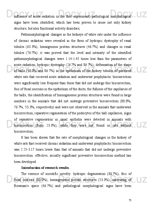 influence   of   acute   radiation   in   the   first   experiment)   pathological   morphological
signs   have   been   identified,   which   has   been   proven   to   cause   not   only   kidney
structure, but also functional activity disorders; 
Pathomorphological changes in the kidneys of white rats under the influence
of   chronic   radiation   were   revealed   in   the   form   of   hydropic   dystrophy   of   renal
tubules   (63.3%),   homogenous   protein   structures   (46.7%)   and   changes   in   renal
tubules   (76.7%).   it   was   proved   that   the   level   and   intensity   of   the   identified
pathomorphological   changes   were   1.14-1.45   times   less   than   the   parameters   of
acute radiation; hydropic dystrophy (26.7% and 86.7%), deformation of the shape
of   balls   (30.0%   and   86.7%)   in   the   epithelium   of   the   kidney   tubules   of   purebred
white   rats   that   received   acute   radiation   and   underwent   prophylactic   biocorrection
were significantly less frequent than those that did not undergo this biocorrection,
foci of focal necrosis in the epithelium of the ducts, the fullness of the capillaries of
the balls, the identification of homogeneous protein structures were found in large
numbers   in   the   animals   that   did   not   undergo   preventive   biocorrection   (80.0%,
76.7%, 53.3%, respectively) and were not observed in the animals that underwent
biocorrection, reparative regeneration of the podocytes of the ball capillaries, signs
of   reparative   regeneration   in   canal   epithelia   were   detected   in   animals   with
biocorrection   (from   23.3%),   while   they   were   not   found   in   rats   without
biocorrection; 
It   has   been   shown   that   the   rate   of   morphological   changes   in   the   kidney   of
white rats that received chronic radiation and underwent prophylactic biocorrection
was   2.25-3.17   times   lower   than   that   of   animals   that   did   not   undergo   preventive
biocorrection.   effective,   socially   significant   preventive   biocorrection   method   has
been developed. 
Introduction of research results. 
The   essence   of   scientific   novelty:   hydropic   degeneration   (86.7%),   foci   of
focal   necrosis   (80.0%),   homogeneous   protein   structures   (53.3%),   narrowing   of
Bowman's   space   (46.7%)   and   pathological   morphological   signs   have   been
75 