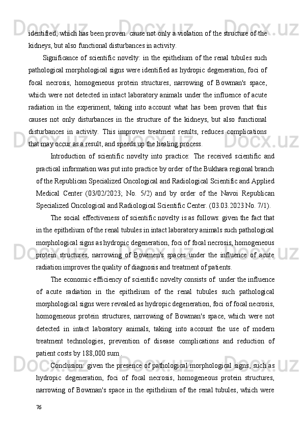 identified, which has been proven. cause not only a violation of the structure of the
kidneys, but also functional disturbances in activity. 
Significance of scientific novelty:   in the epithelium of the renal tubules such
pathological morphological signs were identified as hydropic degeneration, foci of
focal   necrosis,   homogeneous   protein   structures,   narrowing   of   Bowman's   space,
which were not detected in intact laboratory animals under the influence of acute
radiation   in   the   experiment,   taking   into   account   what   has   been   proven   that   this
causes   not   only   disturbances   in   the   structure   of   the   kidneys,   but   also   functional
disturbances   in   activity.   This   improves   treatment   results,   reduces   complications
that may occur as a result, and speeds up the healing process. 
Introduction   of   scientific   novelty   into   practice:   The   received   scientific   and
practical information was put into practice by order of the Bukhara regional branch
of the Republican Specialized Oncological and Radiological Scientific and Applied
Medical   Center   (03/02/2023;   No.   5/2)   and   by   order   of   the   Navoi   Republican
Specialized Oncological and Radiological Scientific Center. (03.03.2023 No. 7/1). 
The social effectiveness of scientific novelty   is as follows: given the fact that
in the epithelium of the renal tubules in intact laboratory animals such pathological
morphological signs as hydropic degeneration, foci of focal necrosis, homogeneous
protein   structures,   narrowing   of   Bowmen's   spaces   under   the   influence   of   acute
radiation improves the quality of diagnosis and treatment of patients. 
The economic efficiency of scientific novelty consists of:   under the influence
of   acute   radiation   in   the   epithelium   of   the   renal   tubules   such   pathological
morphological signs were revealed as hydropic degeneration, foci of focal necrosis,
homogeneous   protein   structures,   narrowing   of   Bowman's   space,   which   were   not
detected   in   intact   laboratory   animals,   taking   into   account   the   use   of   modern
treatment   technologies,   prevention   of   disease   complications   and   reduction   of
patient costs by 188,000 sum . 
Conclusion:   given the presence of pathological  morphological  signs, such  as
hydropic   degeneration,   foci   of   focal   necrosis,   homogeneous   protein   structures,
narrowing  of   Bowman's   space  in the  epithelium  of   the  renal  tubules,  which  were
76   