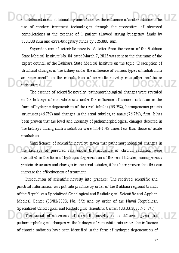 not detected in intact laboratory animals under the influence of acute radiation. The
use   of   modern   treatment   technologies   through   the   prevention   of   observed
complications   at   the   expense   of   1   patient   allowed   saving   budgetary   funds   by
500,000 sum and extra-budgetary funds by 125,000 sum. 
Expanded   use   of   scientific   novelty:   A   letter   from   the   rector   of   the   Bukhara
State Medical Institute No. 04 dated March 7, 2023 was sent to the chairman of the
expert council of the Bukhara State Medical Institute on the topic “Description of
structural changes in the kidney under the influence of various types of radiation in
an   experiment”   on   the   introduction   of   scientific   novelty   into   other   healthcare
institutions. 
The essence of scientific novelty:   pathomorphological changes were revealed
in   the   kidneys   of   non-white   rats   under   the   influence   of   chronic   radiation   in   the
form of hydropic degeneration of the renal tubules (63.3%), homogeneous protein
structures (46.7%) and changes in the renal tubules, to anals (76.7%), first. It has
been proven that the level and intensity of pathomorphological changes detected in
the  kidneys  during  such   irradiation  were  1.14-1.45  times   less   than  those   of  acute
irradiation. 
Significance   of   scientific   novelty:   given   that   pathomorphological   changes   in
the   kidneys   of   purebred   rats   under   the   influence   of   chronic   radiation   were
identified in the form of hydropic degeneration of the renal tubules, homogeneous
protein structures and changes in the renal tubules, it has been proven that this can
increase the effectiveness of treatment. 
Introduction   of   scientific   novelty   into   practice:   The   received   scientific   and
practical information was put into practice by order of the Bukhara regional branch
of the Republican Specialized Oncological and Radiological Scientific and Applied
Medical   Center   (03/02/2023;   No.   5/2)   and   by   order   of   the   Navoi   Republican
Specialized Oncological and Radiological Scientific Center. (03.03.2023 No. 7/1). 
The   social   effectiveness   of   scientific   novelty   is   as   follows:   given   that
pathomorphological   changes  in  the kidneys   of   non-white  rats  under   the influence
of  chronic radiation have been identified in the form  of  hydropic degeneration of
77 