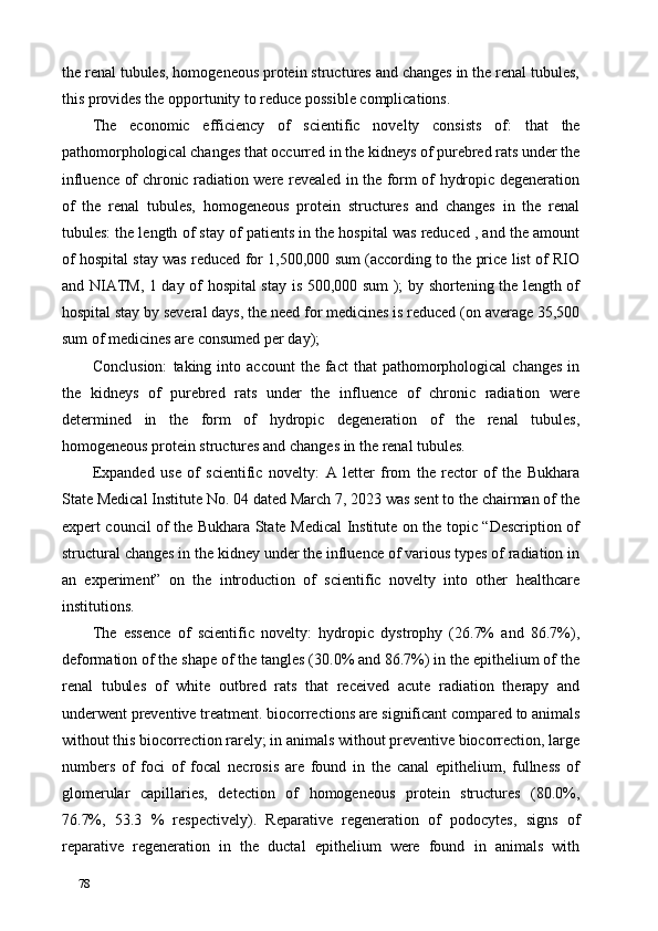 the renal tubules, homogeneous protein structures and changes in the renal tubules,
this provides the opportunity to reduce possible complications. 
The   economic   efficiency   of   scientific   novelty   consists   of:   that   the
pathomorphological changes that occurred in the kidneys of purebred rats under the
influence of chronic radiation were revealed in the form of hydropic degeneration
of   the   renal   tubules,   homogeneous   protein   structures   and   changes   in   the   renal
tubules: the length of stay of patients in the hospital was reduced , and the amount
of hospital stay was reduced for 1,500,000 sum (according to the price list of RIO
and NIATM, 1 day of hospital stay is 500,000 sum ); by shortening the length of
hospital stay by several days, the need for medicines is reduced (on average 35,500
sum of medicines are consumed per day);  
Conclusion:   taking  into  account  the  fact   that   pathomorphological   changes   in
the   kidneys   of   purebred   rats   under   the   influence   of   chronic   radiation   were
determined   in   the   form   of   hydropic   degeneration   of   the   renal   tubules,
homogeneous protein structures and changes in the renal tubules. 
Expanded   use   of   scientific   novelty:   A   letter   from   the   rector   of   the   Bukhara
State Medical Institute No. 04 dated March 7, 2023 was sent to the chairman of the
expert council of the Bukhara State Medical Institute on the topic “Description of
structural changes in the kidney under the influence of various types of radiation in
an   experiment”   on   the   introduction   of   scientific   novelty   into   other   healthcare
institutions. 
The   essence   of   scientific   novelty:   hydropic   dystrophy   (26.7%   and   86.7%),
deformation of the shape of the tangles (30.0% and 86.7%) in the epithelium of the
renal   tubules   of   white   outbred   rats   that   received   acute   radiation   therapy   and
underwent preventive treatment. biocorrections are significant compared to animals
without this biocorrection rarely; in animals without preventive biocorrection, large
numbers   of   foci   of   focal   necrosis   are   found   in   the   canal   epithelium,   fullness   of
glomerular   capillaries,   detection   of   homogeneous   protein   structures   (80.0%,
76.7%,   53.3   %   respectively).   Reparative   regeneration   of   podocytes,   signs   of
reparative   regeneration   in   the   ductal   epithelium   were   found   in   animals   with
78   