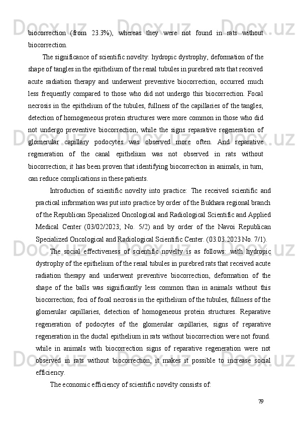 biocorrection   (from   23.3%),   whereas   they   were   not   found   in   rats   without
biocorrection. 
The significance of scientific novelty: hydropic dystrophy, deformation of the
shape of tangles in the epithelium of the renal tubules in purebred rats that received
acute   radiation   therapy   and   underwent   preventive   biocorrection,   occurred   much
less   frequently   compared   to   those   who   did   not   undergo   this   biocorrection.   Focal
necrosis in the epithelium of the tubules, fullness of the capillaries of the tangles,
detection of homogeneous protein structures were more common in those who did
not   undergo   preventive   biocorrection,   while   the   signs   reparative   regeneration   of
glomerular   capillary   podocytes   was   observed   more   often.   And   reparative
regeneration   of   the   canal   epithelium   was   not   observed   in   rats   without
biocorrection; it has been proven that identifying biocorrection in animals, in turn,
can reduce complications in these patients. 
Introduction   of   scientific   novelty   into   practice:   The   received   scientific   and
practical information was put into practice by order of the Bukhara regional branch
of the Republican Specialized Oncological and Radiological Scientific and Applied
Medical   Center   (03/02/2023;   No.   5/2)   and   by   order   of   the   Navoi   Republican
Specialized Oncological and Radiological Scientific Center. (03.03.2023 No. 7/1). 
The   social   effectiveness   of   scientific   novelty   is   as   follows:   with   hydropic
dystrophy of the epithelium of the renal tubules in purebred rats that received acute
radiation   therapy   and   underwent   preventive   biocorrection,   deformation   of   the
shape   of   the   balls   was   significantly   less   common   than   in   animals   without   this
biocorrection; foci of focal necrosis in the epithelium of the tubules, fullness of the
glomerular   capillaries,   detection   of   homogeneous   protein   structures.   Reparative
regeneration   of   podocytes   of   the   glomerular   capillaries,   signs   of   reparative
regeneration in the ductal epithelium in rats without biocorrection were not found.
while   in   animals   with   biocorrection   signs   of   reparative   regeneration   were   not
observed   in   rats   without   biocorrection,   it   makes   it   possible   to   increase   social
efficiency. 
The economic efficiency of scientific novelty consists of: 
79 
