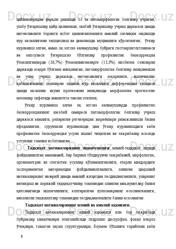 ҳайвонларидан   фарқли   равишда   11   та   патоморфологик   белгилар   учраган,
ушбу ўзгаришлар қайд қилиниши, салбий ўзгаришлар учраш даражаси ҳамда
интенсивлиги   борлиги   исбот   қилинганганлиги   амалий   соғлиқни   сақлашда
нур   касаллигини   ташҳислаш   ва   даволашда   муҳимлиги   кўрсатилган;     ўткир
нурланиш олган, аммо оқ зотсиз каламушлар буйраги гистоархитектоникаси
ва   капсуласи   ўзгаришсиз   бўлганлар   профилактик   биокоррекция
ўтказилганларда   (36,7%)   ўтказилмаганларга   (13,3%)   нисбатан   сезиларли
даражада юқори бўлгани аниқланган, патоморфологик белгилар аниқланиши
ва   улар   учраш   даражаси   интенсивлиги   юқорилиги,   яшовчанлик
қобилиятининг   сезиларли   ошиши   нур   касаллиги   дифференциал   ташҳиси
ҳамда   касаллик   якуни   прогнозини   аниқлашда   морфологик   прогностик
мезонлар сифатида амалиётга тавсия этилган;  
ўткир   нурланиш   олган   оқ   зотсиз   каламушларда   профилактик
биокоррекциянинг   ижобий   самараси   патоморфологик   белгилар   учраш
даражаси   камлиги,   репаратив   регенерaция   жараёнлари   ривожланиши   билан
ифодаланган,   сурункали   нурланишда   ҳам   ўткир   нурланишдаги   каби
профилактик   биокоррекция   усули   ишлаб   чиқилган   ва   тажрибалар   асосида
устунлик томони исботланган.     
  Тадқиқот   натижаларининг   ишончлилиги   илмий-тадқиқот   ишида
фойдаланилган замонавий, бир бирини тўлдирувчи тажрибавий, морфологик,
органометрик   ва   статистик   усуллар   қўлланилганлиги,   етарли   миқдордаги
экспериментал   материалдан   фойдаланилганлиги,   олинган   ҳаққоний
натижаларнинг назарий ҳамда амалий жиҳатдан тасдиқланганлиги, уларнинг
ватандош ва хорижий тадқиқотчилар томонидан олинган маълумотлар билан
қиёсланганда   ишончлилиги,   келтирилган   хулосаларнинг   асосланганлиги,
ваколатли ташкилотлар томонидан тасдиқланганлиги билан асосланган. 
Тадқиқот натижаларининг илмий ва амалий аҳамияти.  
Тадқиқот   натижаларининг   илмий   аҳамияти   илк   бор   тажрибада
буйраклар   каналчалари   эпителийсида   гидропик   дистрофия,   фокал   некроз
ўчоқлари,   гомоген   оқсил   структуралари,   Боумен   бўшлиғи   торайгани   каби
8   