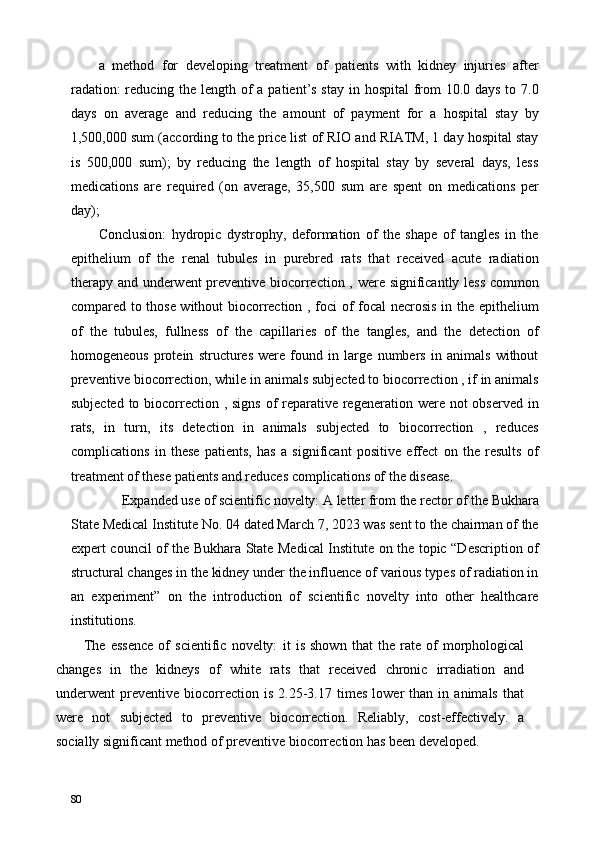 a   method   for   developing   treatment   of   patients   with   kidney   injuries   after
radation:  reducing the length of a patient’s stay in hospital  from  10.0 days to 7.0
days   on   average   and   reducing   the   amount   of   payment   for   a   hospital   stay   by
1,500,000 sum (according to the price list of RIO and RIATM, 1 day hospital stay
is   500,000   sum);   by   reducing   the   length   of   hospital   stay   by   several   days,   less
medications   are   required   (on   average,   35,500   sum   are   spent   on   medications   per
day); 
Conclusion:   hydropic   dystrophy,   deformation   of   the   shape   of   tangles   in   the
epithelium   of   the   renal   tubules   in   purebred   rats   that   received   acute   radiation
therapy and underwent preventive biocorrection , were significantly less common
compared to those without biocorrection , foci of focal  necrosis in the epithelium
of   the   tubules,   fullness   of   the   capillaries   of   the   tangles,   and   the   detection   of
homogeneous   protein   structures   were   found   in   large   numbers   in   animals   without
preventive biocorrection, while in animals subjected to biocorrection , if in animals
subjected to biocorrection , signs of reparative regeneration were not  observed in
rats,   in   turn,   its   detection   in   animals   subjected   to   biocorrection   ,   reduces
complications   in   these   patients,   has   a   significant   positive   effect   on   the   results   of
treatment of these patients and reduces complications of the disease. 
Expanded use of scientific novelty:   A letter from the rector of the Bukhara 
State Medical Institute No. 04 dated March 7, 2023 was sent to the chairman of the
expert council of the Bukhara State Medical Institute on the topic “Description of
structural changes in the kidney under the influence of various types of radiation in
an   experiment”   on   the   introduction   of   scientific   novelty   into   other   healthcare
institutions. 
The   essence   of   scientific   novelty:   it   is   shown   that   the   rate   of   morphological
changes   in   the   kidneys   of   white   rats   that   received   chronic   irradiation   and
underwent   preventive   biocorrection   is   2.25-3.17   times   lower   than   in   animals   that
were   not   subjected   to   preventive   biocorrection.   Reliably,   cost-effectively.   a
socially significant method of preventive biocorrection has been developed. 
80   