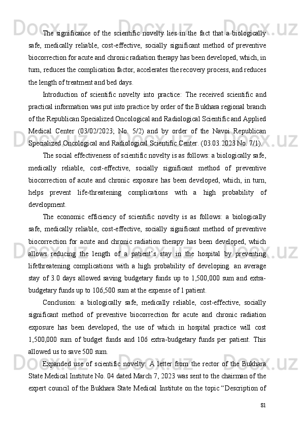 The   significance   of   the   scientific   novelty   lies   in   the   fact   that   a   biologically
safe,   medically   reliable,   cost-effective,   socially   significant   method   of   preventive
biocorrection for acute and chronic radiation therapy has been developed, which, in
turn, reduces the complication factor, accelerates the recovery process, and reduces
the length of treatment and bed days. 
Introduction   of   scientific   novelty   into   practice:   The   received   scientific   and
practical information was put into practice by order of the Bukhara regional branch
of the Republican Specialized Oncological and Radiological Scientific and Applied
Medical   Center   (03/02/2023;   No.   5/2)   and   by   order   of   the   Navoi   Republican
Specialized Oncological and Radiological Scientific Center. (03.03.2023 No. 7/1). 
The social effectiveness of scientific novelty is as follows: a biologically safe,
medically   reliable,   cost-effective,   socially   significant   method   of   preventive
biocorrection   of   acute   and   chronic   exposure   has   been   developed,   which,   in   turn,
helps   prevent   life-threatening   complications   with   a   high   probability   of
development. 
The   economic   efficiency   of   scientific   novelty   is   as   follows:   a   biologically
safe,   medically   reliable,   cost-effective,   socially   significant   method   of   preventive
biocorrection   for   acute   and   chronic   radiation   therapy   has   been   developed,   which
allows   reducing   the   length   of   a   patient’s   stay   in   the   hospital   by   preventing
lifethreatening   complications   with   a   high   probability   of   developing.   an   average
stay   of   3.0   days   allowed   saving   budgetary   funds   up   to   1,500,000   sum   and   extra-
budgetary funds up to 106,500 sum at the expense of 1 patient. 
Conclusion:   a   biologically   safe,   medically   reliable,   cost-effective,   socially
significant   method   of   preventive   biocorrection   for   acute   and   chronic   radiation
exposure   has   been   developed,   the   use   of   which   in   hospital   practice   will   cost
1,500,000   sum   of   budget   funds   and   106   extra-budgetary   funds   per   patient.   This
allowed us to save 500 sum. 
Expanded   use   of   scientific   novelty:   A   letter   from   the   rector   of   the   Bukhara
State Medical Institute No. 04 dated March 7, 2023 was sent to the chairman of the
expert council of the Bukhara State Medical Institute on the topic “Description of
81 