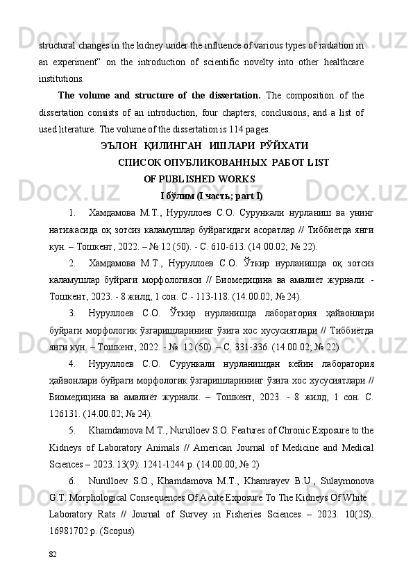 structural changes in the kidney under the influence of various types of radiation in
an   experiment”   on   the   introduction   of   scientific   novelty   into   other   healthcare
institutions. 
The   volume   and   structure   of   the   dissertation.   The   composition   of   the
dissertation   consists   of   an   introduction,   four   chapters,   conclusions,   and   a   list   of
used literature. The volume of the dissertation is 114 pages. 
  ЭЪЛОН   ҚИЛИНГАН   ИШЛАРИ  РЎЙХАТИ 
СПИСОК ОПУБЛИКОВАННЫХ  РАБОТ LIST
OF PUBLISHED WORKS 
I бўлим (I часть; part I)  
1. Хамдамова   М.Т.,   Нуруллоев   С.О.   Сурункали   нурланиш   ва   унинг
натижасида   оқ   зотсиз   каламушлар   буйрагидаги   асоратлар   //   Тиббиётда   янги
кун. – Тошкент, 2022. – № 12 (50). - С. 610-613. (14.00.02; № 22). 
2. Хамдамова   М.Т.,   Нуруллоев   С.О.   Ўткир   нурланишда   оқ   зотсиз
каламушлар   буйраги   морфологияси   //   Биомедицина   ва   амалиёт   журнали.   -
Тошкент, 2023. - 8 жилд, 1 сон. С - 113-118. (14.00.02; № 24). 
3. Нуруллоев   С.О.   Ўткир   нурланишда   лаборатория   ҳайвонлари
буйраги   морфологик   ўзгаришларининг   ўзига   хос   хусусиятлари   //   Тиббиётда
янги кун. – Тошкент, 2022. - №  12 (50). – С. 331-336. (14.00.02; № 22). 
4. Нуруллоев   С.О.   Сурункали   нурланишдан   кейин   лаборатория
ҳайвонлари буйраги морфологик ўзгаришларининг ўзига хос хусусиятлари //
Биомедицина   ва   амалиёт   журнали.   –   Тошкент,   2023.   -   8   жилд,   1   сон.   С.
126131. (14.00.02; № 24). 
5. Khamdamova M.T., Nurulloev S.O. Features of Chronic Exposure to the
Kidneys   of   Laboratory   Animals   //   American   Journal   of   Medicine   and   Medical
Sciences – 2023.   13(9): 1241-1244 p. (14.00.00; № 2) 
6. Nurulloev   S.O.,   Khamdamova   M.T.,   Khamrayev   B.U.,   Sulaymonova
G.T. Morphological Сonsequences Of Acute Exposure To The Kidneys Of White 
Laboratory   Rats   //   Journal   of   Survey   in   Fisheries   Sciences   –   2023.   10(2S).
16981702 p. (Scopus) 
82   