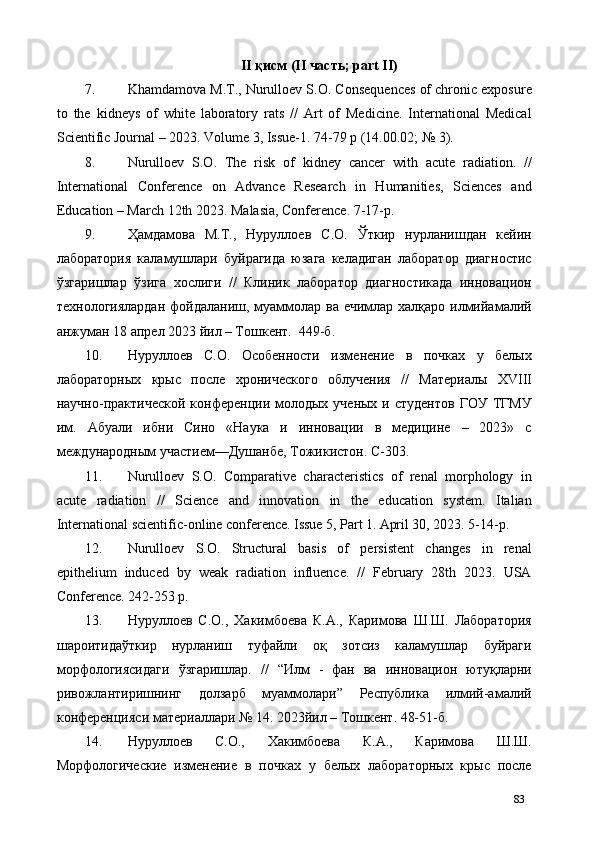 II қисм (II часть; part II) 
7. Khamdamova M.T., Nurulloev S.O. Сonsequences of chronic exposure
to   the   kidneys   of   white   laboratory   rats   //   Art   of   Medicine.   International   Medical
Scientific Journal – 2023. Volume 3, Issue-1. 74-79 p (14.00.02; № 3). 
8. Nurulloev   S.O.   The   risk   of   kidney   cancer   with   acute   radiation.   //
International   Conference   on   Advance   Research   in   Humanities,   Sciences   and
Education – March 12th 2023. Malasia, Conference. 7-17-р. 
9. Ҳамдамова   М.Т.,   Нуруллоев   С.О.   Ўткир   нурланишдан   кейин
лаборатория   каламушлари   буйрагида   юзага   келадиган   лаборатор   диагностиc
ўзгаришлар   ўзига   хослиги   //   Клиник   лаборатор   диагностикада   инновацион
технологиялардан фойдаланиш, муаммолар ва ечимлар халқаро илмийамалий
анжуман 18 апрел 2023 йил – Тошкент.  449-б. 
10. Нуруллоев   С.О.   Особенности   изменение   в   почках   у   белых
лабораторных   крыс   после   хронического   облучения   //   Материалы   XVIII
научно-практической  конференции молодых  ученых  и студентов  ГОУ  ТГМУ
им.   Абуали   ибни   Сино   «Наука   и   инновации   в   медицине   –   2023»   с
международным участием—Душанбе, Тожикистон. С-303. 
11. Nurulloev   S.O.   Comparative   characteristics   of   renal   morphology   in
acute   radiation   //   Science   and   innovation   in   the   education   system.   Italian
International scientific-online conference.   Issue 5, Part 1.   April 30, 2023. 5-14-р.  
12. Nurulloev   S.O.   Structural   basis   of   persistent   changes   in   renal
epithelium   induced   by   weak   radiation   influence.   //   February   28th   2023.   USA
Conference. 242-253 р. 
13. Нуруллоев   С.О.,   Хакимбоева   К.А.,   Каримова   Ш.Ш.   Лаборатория
шароитидаўткир   нурланиш   туфайли   оқ   зотсиз   каламушлар   буйраги
морфологиясидаги   ўзгаришлар.   //   “Илм   -   фан   ва   инновацион   ютуқларни
ривожлантиришнинг   долзарб   муаммолари”   Республика   илмий-амалий
конференцияси материаллари № 14. 2023йил – Тошкент. 48-51-б. 
14. Нуруллоев   С.О.,   Хакимбоева   К.А.,   Каримова   Ш.Ш.
Морфологические   изменение   в   почках   у   белых   лабораторных   крыс   после
83 