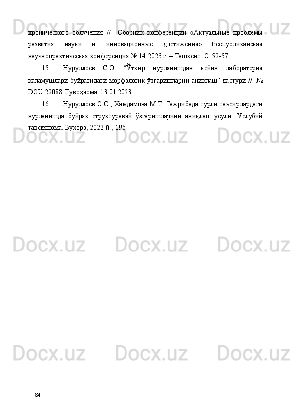 хронического   облучения   //     Сборник   конференции   «Актуальные   проблемы
развития   науки   и   инновационные   достижения»   Республиканская
научнопрактическая конференция № 14.2023 г. – Ташкент. С. 52-57.  
15. Нуруллоев   С.О.   “Ўткир   нурланишдан   кейин   лаборатория
каламушлари буйрагидаги морфологик ўзгаришларни аниқлаш” дастури //     №
DGU 22088.   Гувоҳнома.   13.01.2023. 
16. Нуруллоев С.О., Хамдамова М.Т. Тажрибада турли таъсирлардаги
нурланишда   буйрак   структуравий   ўзгаришларини   аниқлаш   усули.   Услубий
тавсиянома. Бухоро, 2023 й.,-19б. 
 
 
 
   
   
84   