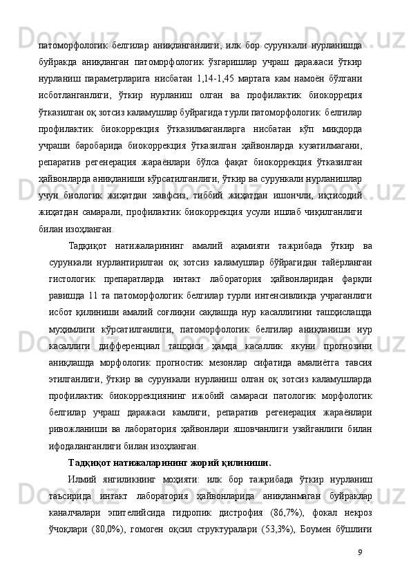 патоморфологик   белгилар   аниқланганлиги,   илк   бор   сурункали   нурланишда
буйракда   аниқланган   патоморфологик   ўзгаришлар   учраш   даражаси   ўткир
нурланиш   параметрларига   нисбатан   1,14-1,45   мартага   кам   намоён   бўлгани
исботланганлиги,   ўткир   нурланиш   олган   ва   профилактик   биокорреция
ўтказилган оқ зотсиз каламушлар буйрагида турли патоморфологик  белгилар
профилактик   биокоррекция   ўтказилмаганларга   нисбатан   кўп   миқдорда
учраши   баробарида   биокоррекция   ўтказилган   ҳайвонларда   кузатилмагани,
репаратив   регенерaция   жараёнлари   бўлса   фақат   биокоррекция   ўтказилган
ҳайвонларда аниқланиши кўрсатилганлиги, ўткир ва сурункали нурланишлар
учун   биологик   жиҳатдан   хавфсиз,   тиббий   жиҳатдан   ишончли,   иқтисодий
жиҳатдан   самарали,   профилактик   биокоррекция   усули   ишлаб   чиқилганлиги
билан изоҳланган. 
Тадқиқот   натижаларининг   амалий   аҳамияти   тажрибада   ўткир   ва
сурункали   нурлантирилган   оқ   зотсиз   каламушлар   бўйрагидан   тайёрланган
гистологик   препаратларда   интакт   лаборатория   ҳайвонларидан   фарқли
равишда   11   та   патоморфологик   белгилар   турли   интенсивликда   учраганлиги
исбот   қилиниши   амалий   соғлиқни   сақлашда   нур   касаллигини   ташҳислашда
муҳимлиги   кўрсатилганлиги,   патоморфологик   белгилар   аниқланиши   нур
касаллиги   дифференциал   ташҳиси   ҳамда   касаллик   якуни   прогнозини
аниқлашда   морфологик   прогностик   мезонлар   сифатида   амалиётга   тавсия
этилганлиги,   ўткир   ва   сурункали   нурланиш   олган   оқ   зотсиз   каламушларда
профилактик   биокоррекциянинг   ижобий   самараси   патологик   морфологик
белгилар   учраш   даражаси   камлиги,   репаратив   регенерaция   жараёнлари
ривожланиши   ва   лаборатория   ҳайвонлари   яшовчанлиги   узайганлиги   билан
ифодаланганлиги билан изоҳланган. 
Тадқиқот натижаларининг жорий қилиниши.   
Илмий   янгиликнинг   моҳияти:   илк   бор   тажрибада   ўткир   нурланиш
таъсирида   интакт   лаборатория   ҳайвонларида   аниқланмаган   буйраклар
каналчалари   эпителийсида   гидропик   дистрофия   (86,7%),   фокал   некроз
ўчоқлари   (80,0%),   гомоген   оқсил   структуралари   (53,3%),   Боумен   бўшлиғи
9 
