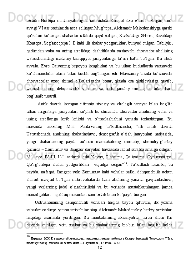 beradi.   Nurtepa   madaniyatning   ta’siri   ostida   Kiropol   deb   e’tirof     etilgan,   mil.
avv.gi VI asr boshlarida asos solingan Mug‘tepa, Aleksandr Makedonskiyga qarshi
qo‘zolon   ko‘targan   shaharlar   sifatida   qayd   etilgan,   Kurkatdagi   SHirin,   Savatdagi
Xontepa, Sog‘anoqtepa I, II kabi ilk shahar yodgorliklari bunyod etilgan. Tabiiyki,
qadimdan   voha   va   uning   atrofidagi   dashtliklarda   yashovchi   chorvador   aholining
Ustrushonadagi   madaniy   taraqqiyot   jarayonlariga   ta’siri   katta   bo‘lgan.   Bu   aholi
avvalo,   Evro   Osiyoning   bepoyon   kengliklari   va   bu   ulkan   hududlarda   yashovchi
ko‘chmanchilar   olami   bilan   kuchli   bog‘langan   edi.   Mavsumiy   tarzda   ko‘chuvchi
chorvadorlar   uzoq   shimol   o‘lkalarigacha   borar,   qishda   esa   qishlovlariga   qaytib,
Ustrushonaning   dehqonchilik   vohalari   va   hatto   janubiy   mintaqalar   bilan   ham
bog‘lanib turardi. 
Antik   davrda   kechgan   ijtimoiy   siyosiy   va   ekologik   vaziyat   bilan   bog‘liq
ulkan   migratsiya   jarayonlari   ko‘plab   ko‘chmanchi   chorvador   aholining   voha   va
uning   atroflariga   kirib   kelishi   va   o‘troqlashishini   yanada   tezlashtirgan.   Bu
mavzuda   arxeolog   M.H.   Pardaevning   ta’kidlashicha,   “ilk   antik   davrda
Ustrushonada   aholining   shaharlashuvi,   demografik   o‘sish   jarayonlari   natijasida,
yangi   shaharlarning   paydo   bo‘lishi   mamlakatning   shimoliy,   shimoliy-g‘arbiy
qismida – Zominsuv va Sangzor daryolari havzasida izchil suratda amalga oshgan.
Mil.   avv.   IV-III,   II-I     asrlarda   eski   Xovos,   O‘rdatepa,   Qaliyatepa,   Oydinsoytepa,
Qo‘rg‘ontepa   shahar   yodgorliklari     vujudga   kelgan” 16
.   Ta’kidlash   lozimki,   bu
paytda,   nafaqat,   Sangzor   yoki   Zominsuv   kabi   vohalar   balki,   dehqonchilik   uchun
sharoit   mavjud   bo‘lgan   mikrovohalarda   ham   aholining   yanada   gavjumlashuvi,
yangi   yerlarning   jadal   o‘zlashtirilishi   va   bu   yerlarda   mustahkamlangan   jamoa
manzilgohlari – qishloq makonlari soni tezlik bilan ko‘payib borgan.
Ustrushonaning   dehqonchilik   vohalari   haqida   bayon   qiluvchi,   ilk   yozma
xabarlar qadimgi yunon tarixchilarining Aleksandr Makedonskiy harbiy yurishlari
haqidagi   asarlarda   yoritilgan.   Bu   manbalarning   aksariyatida,   Eron   shohi   Kir
davrida   qurilgan   yetti   shahar   va   bu   shaharlarning   bir-biri   bilan   bog‘liq   holda
16
  П ардаев   М.Х.  К вопросу об эволюции планировки замков- рабатов в Северо-Западной Уструшане // Тез,
докл.науч.конф. посвящ.80-летию акад. Я.Г.Гу л ямова,-Т. : 1 988.   -С.72.
12 