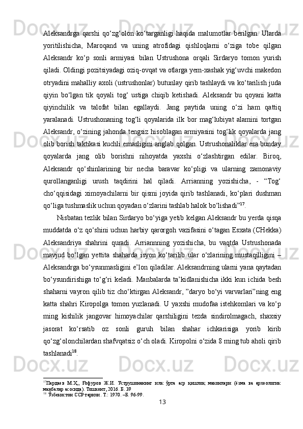 Aleksandrga   qarshi   qo‘zg‘olon   ko‘targanligi   haqida   malumotlar   berilgan.   Ularda
yoritilishicha,   Maroqand   va   uning   atrofidagi   qishloqlarni   o‘ziga   tobe   qilgan
Aleksandr   ko‘p   sonli   armiyasi   bilan   Ustrushona   orqali   Sirdaryo   tomon   yurish
qiladi. Oldingi pozitsiyadagi oziq-ovqat va otlarga yem-xashak yig‘uvchi makedon
otryadini mahalliy axoli (ustrushonlar) butunlay qirib tashlaydi va ko‘tarilish juda
qiyin   bo‘lgan   tik   qoyali   tog‘   ustiga   chiqib   ketishadi.   Aleksandr   bu   qoyani   katta
qiyinchilik   va   talofat   bilan   egallaydi.   Jang   paytida   uning   o‘zi   ham   qattiq
yaralanadi.   Ustrushonaning   tog‘li   qoyalarida   ilk   bor   mag‘lubiyat   alamini   tortgan
Aleksandr,  o‘zining  jahonda  tengsiz  hisoblagan  armiyasini  tog‘lik qoyalarda  jang
olib borish taktikasi kuchli emasligini anglab qolgan. Ustrushonaliklar esa bunday
qoyalarda   jang   olib   borishni   nihoyatda   yaxshi   o‘zlashtirgan   edilar.   Biroq,
Aleksandr   qo‘shinlarining   bir   necha   baravar   ko‘pligi   va   ularning   zamonaviy
qurollanganligi   urush   taqdirini   hal   qiladi.   Arrianning   yozishicha,   -   “Tog‘
cho‘qqisidagi   ximoyachilarni   bir   qismi   joyida   qirib   tashlanadi,   ko‘plari   dushman
qo‘liga tushmaslik uchun qoyadan o‘zlarini tashlab halok bo‘lishadi” 17
.
Nisbatan tezlik bilan Sirdaryo bo‘yiga yetib kelgan Aleksandr bu yerda qisqa
muddatda o‘z qo‘shini uchun harbiy qarorgoh vazifasini o‘tagan Esxata (CHekka)
Aleksandriya   shahrini   quradi.   Arriannning   yozishicha,   bu   vaqtda   Ustrushonada
mavjud   bo‘lgan   yettita   shaharda   isyon   ko‘tarilib   ular   o‘zlarining   mustaqilligini   –
Aleksandrga bo‘ysunmasligini e’lon qiladilar. Aleksandrning ularni yana qaytadan
bo‘ysundirishiga   to‘g‘ri   keladi.   Manbalarda   ta’kidlanishicha   ikki   kun   ichida   besh
shaharni vayron qilib tiz cho‘ktirgan Aleksandr, ”daryo bo‘yi varvarlari”ning eng
katta   shahri   Kiropolga   tomon   yuzlanadi.   U   yaxshi   mudofaa   istehkomlari   va   ko‘p
ming   kishilik   jangovar   himoyachilar   qarshiligini   tezda   sindirolmagach,   shaxsiy
jasorat   ko‘rsatib   oz   sonli   guruh   bilan   shahar   ichkarisiga   yorib   kirib
qo‘zg‘olonchilardan shafvqatsiz o‘ch oladi. Kiropolni o‘zida 8 ming tub aholi qirib
tashlanadi 18
. 
17
Пардаев   М. Ҳ.,   Ғофуров   Ж.И.   Уструшонанинг   илк   ўрта   аср   қишлоқ   маконлари   (ёзма   ва   археологик
манбалар асосида). Тошкент, 2016. Б. 39
18
  Ў збекистон ССР тарихи . Т.:  1970 . –Б.  96- 99 .
13 