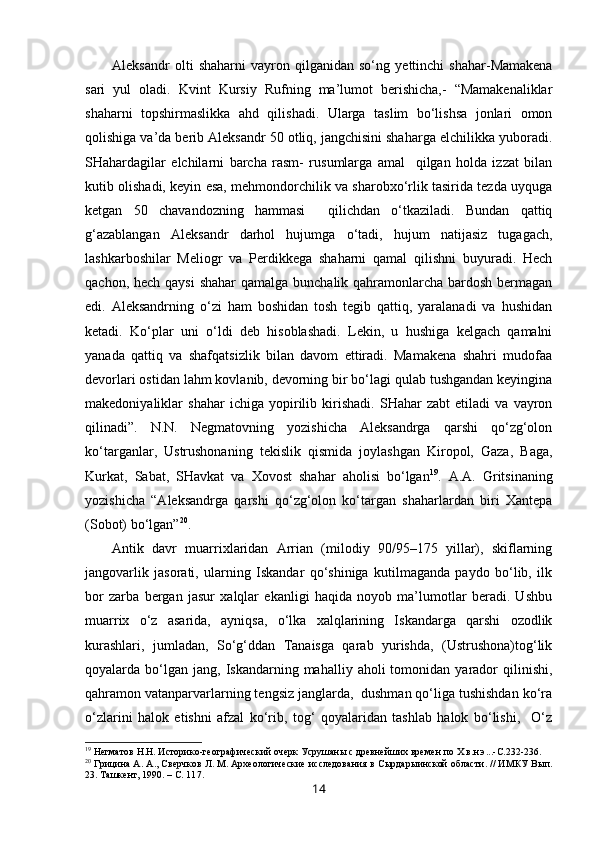 Aleksandr   olti   shaharni   vayron  qilganidan   so‘ng   y ettinchi   shahar-Mamakena
sari   yul   oladi.   Kvint   Kursiy   Rufning   ma’lumot   berishicha,-   “Mamakenaliklar
shaharni   topshirmaslikka   ahd   qilishadi.   Ularga   taslim   bo‘lishsa   jonlari   omon
qolishiga va’da berib Aleksandr 50 otliq, jangchisini shaharga elchilikka yuboradi.
SHahardagilar   elchilarni   barcha   rasm-   rusumlarga   amal     qilgan   holda   izzat   bilan
kutib olishadi, keyin esa, mehmondorchilik va sharobxo‘rlik tasirida tezda uyquga
ketgan   50   chavandozning   hammasi     qilichdan   o‘tkaziladi.   Bundan   qattiq
g‘azablangan   Aleksandr   darhol   hujumga   o‘tadi,   hujum   natijasiz   tugagach,
lashkarboshilar   Meliogr   va   Perdikkega   shaharni   qamal   qilishni   buyuradi.   Hech
qachon, hech qaysi  shahar qamalga bunchalik qahramonlarcha bardosh bermagan
edi.   Aleksandrning   o‘zi   ham   boshidan   tosh   tegib   qattiq,   yaralanadi   va   hushidan
ketadi.   Ko‘plar   uni   o‘ldi   deb   hisoblashadi.   Lekin,   u   hushiga   kelgach   qamalni
yanada   qattiq   va   shafqatsizlik   bilan   davom   ettiradi.   Mamakena   shahri   mudofaa
devorlari ostidan lahm kovlanib, devorning bir bo‘lagi qulab tushgandan keyingina
makedoniyaliklar   shahar   ichiga   yopirilib   kirishadi.   SHahar   zabt   etiladi   va   vayron
qilinadi”.   N.N.   Negmatovning   yozishicha   Aleksandrga   qarshi   qo‘zg‘olon
ko‘targanlar,   Ustrushonaning   tekislik   qismida   joylashgan   Kiropol,   Gaza,   Baga,
Kurkat,   Sabat,   SHavkat   va   Xovost   shahar   aholisi   bo‘lgan 19
.   A.A.   Gritsinaning
yozishicha   “Aleksandrga   qarshi   qo‘zg‘olon   ko‘targan   shaharlardan   biri   Xantepa
(Sobot) bo‘lgan” 20
. 
Antik   davr   muarrixlaridan   Arrian   (milodiy   90/95–175   yillar),   skiflarning
jangovarlik   jasorati,   ularning   Iskandar   qo‘shiniga   kutilmaganda   paydo   bo‘lib,   ilk
bor   zarba   bergan   jasur   xalqlar   ekanligi   haqida   noyob   ma’lumotlar   beradi.   Ushbu
muarrix   o‘z   asarida,   ayniqsa,   o‘lka   xalqlarining   Iskandarga   qarshi   ozodlik
kurashlari,   jumladan,   So‘g‘ddan   Tanaisga   qarab   yurishda,   (Ustrushona)tog‘lik
qoyalarda  bo‘lgan  jang,   Iskandarning  mahalliy  aholi  tomonidan  yarador   qilinishi,
qahramon vatanparvarlarning tengsiz janglarda,  dushman qo‘liga tushishdan ko‘ra
o‘zlarini   halok   etishni   afzal   ko‘rib,   tog‘   qoyalaridan   tashlab   halok   bo‘lishi,     O‘z
19
 Негматов   Н.Н. Историко-географический очерк Усрушаны с древнейших времен  п о Х   в.н.э ... -С.23 2-236.
20
 Грицина А.   А .,  Сверчков Л. М. Археологические исследования   в Сырдары ин ской области .  //  ИМКУ  Вып.
23. Ташкент, 1990.  –  С. 11 7.
14 