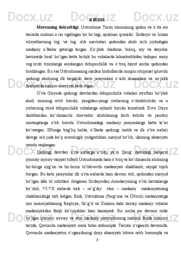KIRISH
Mavzuning   dolzarbligi .   Ustrushona   Turon   zaminining   qadim   va   o`rta   asr
tarixida muhum o`rin egallagan bir  bo`lagi, ajralmas qismidir. Sirdaryo va Jizzax
viloyatlarining   tog`   va   tog`   oldi   mavzelari   qadimdan   aholi   zich   joylashgan
madaniy   o`lkalar   qatoriga   kirgan.   Ko`plab   chashma,   buloq,   soy   va   daryolar
havzasida   hosil   bo`lgan   katta   kichik   bu   vohalarda   lalmakorlikdan   tashqari   suniy
sug`orish   tizimlariga   asoslangan   dehqonchilik   va   o`troq   hayot   ancha   qadimdan
boshlangan. Bu esa Ustrushonaning mazkur hududlarida muqim istiqomat qiluvchi
qadimgi   aholining   ilk   tarqalish   davri   jarayonlari   o`sish   dinamikasi   va   xo`jalik
faoliyatida muhim ahamiyat kasb etgan. 
O‘rta   Osiyoda   qadimgi   davrlardan   dehqonchilik   vohalari   atroflari   bo‘ylab
aholi   sonining   ortib   borishi,   yangidan-yangi   yerlarning   o‘zlashtirilishi   va   u
yerlarning   obod   dehqonchilik   vohalariga   aylanib   borishi   kuzatiladi.   Evro   Osiyo
dashtlaridan   ko‘chmanchi   chorvador   aholilarning   kirib   kelishi   va   janubiy
mintaqalarga   o‘tib   borishi   Ustrushonadagi   madaniy   jarayonlarga   katta   ta’sir
ko‘rsatgan.   SHunga   bog‘liq   holda,   o‘lkada   qadimgi   (antik   va   ilk   o‘tra   asrlar)
davrga   oid   juda   ko‘p   arxeologik   yodgorliklari   mavjud   bo‘lib,   ularning   aksariyati
yaxshi saqlangan. 
Qadimgi   davrdan   o‘rta   asrlarga   o‘tish,   ya’ni   Qang‘   davridagi   barqaror
ijtimoiy siyosiy vaziyat tufayli Ustrushonada ham o‘troq va ko‘chmanchi aholining
bir-biriga   uyg‘un   va   bir-birini   to‘ldiruvchi   madaniyati   shakllanib,   sayqal   topib
borgan.   Bu   kabi   jarayonlar   ilk   o‘rta   asrlarda   ham   davom   etib,   qadimdan   mavjud
bo‘lgan   ikki   til   sohiblari   chegarasi   Sirdaryodan   Amudaryoning   o‘rta   havzalariga
ko‘chib,   VI-VII   asrlarda   turk   –   so‘g‘diy     etno   –   madaniy     madaniyatining
shakllanishiga   olib   kelgan.   Endi,   Ustrushona   (Farg‘ona   va   CHoch)   madaniyatiga
xos   xususiyatlarning   Baqtriya,   So‘g‘d   va   Xorazm   kabi   tarixiy   madaniy   vohalar
madaniyatidan   farqli   ko‘rinishlari   ham   kamayadi.   Bir   necha   asr   davomi   sodir
bo‘lgan   ijtimoiy   siyosiy   va   etno   madaniy   jarayonlarning   mahsuli   fanda   umumiy
tarzda,   Qovunchi   madaniyati   nomi   bilan   atalmoqda.   Tarixni   o‘rganish   davomida,
Qovunchi   madaniyatini   o‘rganishning   ilmiy   ahamiyati   tobora   ortib   bormoqda   va
3 