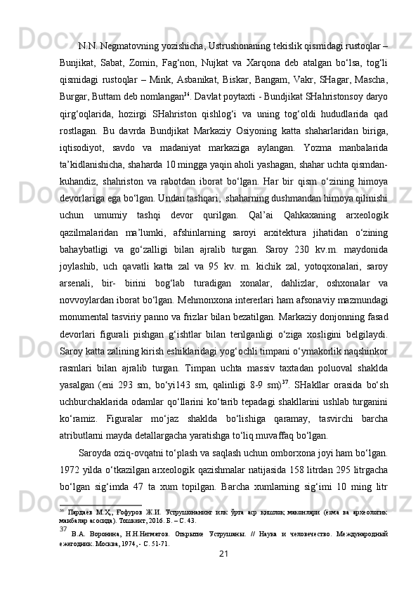 N.N. Negmatovning yozishicha, Ustrushonaning tekislik qismidagi rustoqlar –
Bunjikat,   Sabat,   Zomin,   Fag‘non,   Nujkat   va   Xarqona   deb   atalgan   bo‘lsa,   tog‘li
qismidagi   rustoqlar   –   Mink,   Asbanikat,   Biskar,   Bangam,   Vakr,   SHagar,   Mascha,
Burgar, Buttam deb nomlangan 36
. Davlat poytaxti - Bundjikat SHahristonsoy daryo
qirg‘oqlarida,   hozirgi   SHahriston   qishlog‘i   va   uning   tog‘oldi   hududlarida   qad
rostlagan.   Bu   davrda   Bundjikat   Markaziy   Osiyoning   katta   shaharlaridan   biriga,
iqtisodiyot,   savdo   va   madaniyat   markaziga   aylangan.   Yozma   manbalarida
ta’kidlanishicha, shaharda 10 mingga yaqin aholi yashagan, shahar uchta qismdan-
kuhandiz,   shahriston   va   rabotdan   iborat   bo‘lgan.   Har   bir   qism   o‘zining   himoya
devorlariga ega bo‘lgan. Undan tashqari,  shaharning dushmandan himoya qilinishi
uchun   umumiy   tashqi   devor   qurilgan.   Qal’ai   Qahkaxaning   arxeologik
qazilmalaridan   ma’lumki,   afshinlarning   saroyi   arxitektura   jihatidan   o‘zining
bahaybatligi   va   go‘zalligi   bilan   ajralib   turgan.   Saroy   230   kv.m.   maydonida
joylashib,   uch   qavatli   katta   zal   va   95   kv.   m.   kichik   zal,   yotoqxonalari,   saroy
arsenali,   bir-   birini   bog‘lab   turadigan   xonalar,   dahlizlar,   oshxonalar   va
novvoylardan iborat bo‘lgan. M ehmonxona intererlari ham   afsonaviy mazmundagi
monumental tasviriy panno va frizlar bilan bezatilgan.  Markaziy donjonning fasad
devorlari   figurali   pishgan   g‘ishtlar   bilan   terilganligi   o‘ziga   xosligini   belgilaydi.
Saroy katta zalining kirish eshiklaridagi yog‘ochli timpani o‘ymakorlik naqshinkor
rasmlari   bilan   ajralib   turgan.   Timpan   uchta   massiv   taxtadan   poluoval   shaklda
yasalgan   (eni   293   sm,   bo‘yi143   sm,   qalinligi   8-9   sm) 37
.   SHakllar   orasida   bo‘sh
uchburchaklarida  odamlar  qo‘llarini  ko‘tarib tepadagi  shakllarini  ushlab  turganini
ko‘ramiz.   Figuralar   mo‘jaz   shaklda   bo‘lishiga   qaramay,   tasvirchi   barcha
atributlarni mayda detallargacha yaratishga to‘liq muvaffaq bo‘lgan.
Saroyda oziq-ovqatni to‘plash va saqlash uchun omborxona joyi ham bo‘lgan.
1972 yilda o‘tkazilgan arxeologik qazishmalar natijasida 158 litrdan 295 litrgacha
bo‘lgan   sig‘imda   47   ta   xum   topilgan.   Barcha   xumlarning   sig‘imi   10   ming   litr
36
  Пардаев   М. Ҳ.,   Ғофуров   Ж.И.   Уструшонанинг   илк   ўрта   аср   қишлоқ   маконлари   (ёзма   ва   археологик
манбалар асосида). Тошкент, 2016. Б.  – С. 43 .
37
  В.А.   Воронина,   Н.Н.Негматов.   Открытие   Уструшаны.   //   Наука   и   человечество.   Международный
ежегодник. Москва, 1974, - С. 51-71.
21 