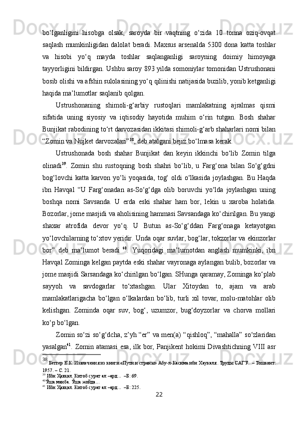 bo‘lganligini   hisobga   olsak,   saroyda   bir   vaqtning   o‘zida   10   tonna   oziq-ovqat
saqlash   mumkinligidan   dalolat   beradi.   Maxsus   arsenalda   5300   dona   katta   toshlar
va   hisobi   yo‘q   mayda   toshlar   saqlanganligi   saroyning   doimiy   himoyaga
tayyorligini bildirgan. Ushbu saroy 893 yilda somoniylar tomonidan Ustrushonani
bosib olishi va afshin sulolasining yo‘q qilinishi natijasida buzilib, yonib ketganligi
haqida ma’lumotlar saqlanib qolgan. 
Ustrushonaning   shimoli-g‘arbiy   rustoqlari   mamlakatning   ajralmas   qismi
sifatida   uning   siyosiy   va   iqtisodiy   hayotida   muhim   o‘rin   tutgan.   Bosh   shahar
Bunjikat rabodining to‘rt darvozasidan ikkitasi shimoli-g‘arb shaharlari nomi bilan
“Zomin va Nujket darvozalari” 38
, deb atalgani bejiz bo‘lmasa kerak.
Ustrushonada   bosh   shahar   Bunjikat   dan   keyin   ikkinchi   bo‘lib   Zomin   tilga
olinadi 39
.   Zomin   shu   rustoqning   bosh   shahri   bo‘lib,   u   Farg‘ona   bilan   So‘g‘gdni
bog‘lovchi  katta karvon yo‘li  yoqasida, tog‘  oldi o‘lkasida joylashgan. Bu Haqda
ibn   Havqal   “U   Farg‘onadan   as-So‘g‘dga   olib   boruvchi   yo‘lda   joylashgan   uning
boshqa   nomi   Savsanda.   U   erda   eski   shahar   ham   bor,   lekin   u   xaroba   holatida.
Bozorlar, jome masjidi va aholisining hammasi Savsandaga ko‘chirilgan. Bu yangi
shaxar   atrofida   devor   yo‘q.   U   Butun   as-So‘g‘ddan   Farg‘onaga   ketayotgan
yo‘lovchilarning to‘xtov  y eridir. Unda oqar suvlar, bog‘lar, tokzorlar va ekinzorlar
bor”   deb   ma’lumot   beradi   40
.   Yuqoridagi   ma’lumotdan   anglash   mumkinki,   ibn
Havqal Zominga kelgan paytda eski shahar vayronaga aylangan bulib, bozorlar va
jome masjidi Sarsandaga ko‘chirilgan bo‘lgan. SHunga qaramay, Zominga ko‘plab
sayyoh   va   savdogarlar   to‘xtashgan.   Ular   Xitoydan   to,   ajam   va   arab
mamlakatlarigacha   bo‘lgan   o‘lkalardan   bo‘lib,   turli   xil   tovar,   molu-matohlar   olib
kelishgan.   Zominda   oqar   suv,   bog‘,   uzumzor,   bug‘doyzorlar   va   chorva   mollari
ko‘p bo‘lgan. 
Zomin so‘zi so‘g‘dcha, z’yh “er” va men(a) “qishloq”, “mahalla” so‘zlaridan
yasalgan 41
.  Zomin  atamasi   esa,   ilk  bor,  Panjikent  hokimi   Divashtichning  VIII  asr
38
 Бетгер Е.К. Извлечения из книги «Пути и страны» Абу-л-Касима ибн Хаукаля .  Труды САГУ.  – Т ошкент :
1957. –  С. 21 .
39
  Ибн Ҳавқал. Китоб сурат ал –ард...  –Б: 69.
40
Ўша манба. Ўша жойда...
41
  Ибн Ҳавқал. Китоб сурат ал –ард...  –Б: 225.
22 