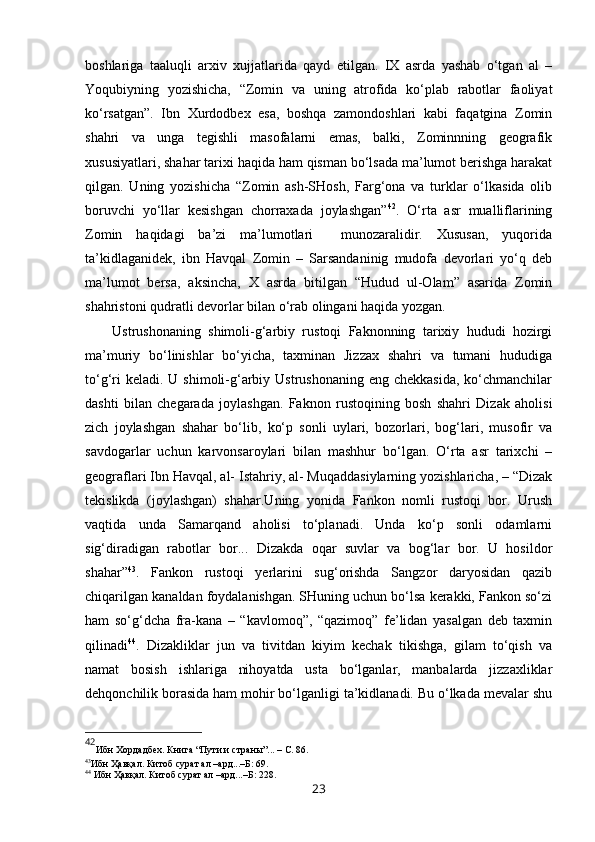 boshlariga   taaluqli   arxiv   xujjatlarida   qayd   etilgan.   IX   asrda   yashab   o‘tgan   al   –
Yoqubiyning   yozishicha,   “Zomin   va   uning   atrofida   ko‘plab   rabotlar   faoliyat
ko‘rsatgan”.   Ibn   Xurdodbex   esa,   boshqa   zamondoshlari   kabi   faqatgina   Zomin
shahri   va   unga   tegishli   masofalarni   emas,   balki,   Zominnning   geografik
xususiyatlari, shahar tarixi haqida ham qisman bo‘lsada ma’lumot berishga harakat
qilgan.   Uning   yozishicha   “Zomin   ash-SHosh,   Farg‘ona   va   turklar   o‘lkasida   olib
boruvchi   yo‘llar   kesishgan   chorraxada   joylashgan” 42
.   O‘rta   asr   mualliflarining
Zomin   haqidagi   ba’zi   ma’lumotlari     munozaralidir.   Xususan,   yuqorida
ta’kidlaganidek,   ibn   Havqal   Zomin   –   Sarsandaninig   mudofa   devorlari   yo‘q   deb
ma’lumot   bersa,   aksincha,   X   asrda   bitilgan   “Hudud   ul-Olam”   asarida   Zomin
shahristoni qudratli devorlar bilan o‘rab olingani haqida yozgan. 
Ustrushonaning   shimoli-g‘arbiy   rustoqi   Faknonning   tarixiy   hududi   hozirgi
ma’muriy   bo‘linishlar   bo‘yicha,   taxminan   Jizzax   shahri   va   tumani   hududiga
to‘g‘ri  keladi.  U shimoli-g‘arbiy Ustrushonaning eng chekkasida,  ko‘chmanchilar
dashti   bilan   chegarada   joylashgan.   Faknon   rustoqining   bosh   shahri   Dizak   aholisi
zich   joylashgan   shahar   bo‘lib,   ko‘p   sonli   uylari,   bozorlari,   bog‘lari,   musofir   va
savdogarlar   uchun   karvonsaroylari   bilan   mashhur   bo‘lgan.   O‘rta   asr   tarixchi   –
geograflari Ibn Havqal, al- Istahriy, al- Muqaddasiylarning yozishlaricha, – “Dizak
tekislikda   (joylashgan)   shahar.Uning   yonida   Fankon   nomli   rustoqi   bor.   Urush
vaqtida   unda   Samarqand   aholisi   to‘planadi.   Unda   ko‘p   sonli   odamlarni
sig‘diradigan   rabotlar   bor...   Dizakda   oqar   suvlar   va   bog‘lar   bor.   U   hosildor
shahar” 43
.   Fankon   rustoqi   yerlarini   sug‘orishda   Sangzor   daryosidan   qazib
chiqarilgan kanaldan foydalanishgan. SHuning uchun bo‘lsa kerakki, Fankon so‘zi
ham   so‘g‘dcha   fra-kana   –   “kavlomoq”,   “qazimoq”   fe’lidan   yasalgan   deb   taxmin
qilinadi 44
.   Dizakliklar   jun   va   tivitdan   kiyim   kechak   tikishga,   gilam   to‘qish   va
namat   bosish   ishlariga   nihoyatda   usta   bo‘lganlar,   manbalarda   jizzaxliklar
dehqonchilik borasida ham mohir bo‘lganligi ta’kidlanadi. Bu o‘lkada mevalar shu
42
Ибн Хордадбех. Книга “Пути и страны”... – С.  86 . 
43
Ибн Ҳавқал. Китоб сурат ал –ард...–Б: 69.  
44
  Ибн Ҳавқал. Китоб сурат ал –ард...–Б: 228.  
23 