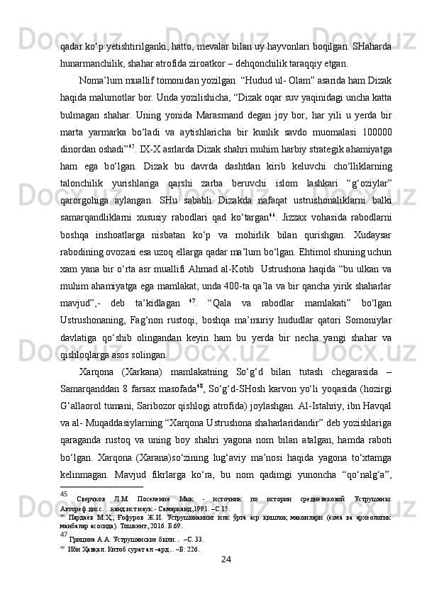 qadar ko‘p  y etishtirilganki, hatto, mevalar bilan uy hayvonlari boqilgan. SHaharda
hunarmanchilik, shahar atrofida ziroatkor – dehqonchilik taraqqiy etgan. 
Noma’lum muallif tomonidan yozilgan  “Hudud ul- Olam” asarida ham Dizak
haqida malumotlar bor. Unda yozilishicha, “Dizak oqar suv yaqinidagi uncha katta
bulmagan   shahar.   Uning   yo nida   Mar asm and   degan   joy   bor,   h ar   yili   u   yerda   bir
marta   yarmarka   b o‘l adi   va   aytishlaricha   bir   kunlik   savdo   muomalasi   100000
dinordan oshadi ” 45
.  IX-X asrlarda Dizak sha h ri mu h im  h arbiy strategi k  a h amiyatga
ham   ega   b o‘ lgan.   Dizak   bu   davrda   dashtdan   kirib   keluvchi   ch o‘ll iklarning
talonchilik   yurishlariga   q arshi   zarba   beruvchi   islom   lashkari   “ g‘o ziylar ”
q arorgo h iga   ay l angan.   SHu   sabab l i   Dizakda   nafa q at   ustrushonaliklarni   balki
samar q andliklarni   xususiy   rabodlari   q ad   k o‘ targan 46
.   Jizzax   vohasida   rabodlarni
boshqa   inshoatlarga   nisbatan   ko‘p   va   mohirlik   bilan   qurishgan.   Xudaysar
rabodining ovozasi esa uzoq ellarga qadar ma’lum bo‘lgan. Ehtimol shuning uchun
xam yana bir o‘rta asr muallifi Ahmad al-Kotib   Ustrushona haqida “bu ulkan va
muhim ahamiyatga ega mamlakat, unda 400-ta qa’la va bir qancha yirik shaharlar
mavjud”,-   deb   ta’kidlagan   47
.   “Qala   va   rabodlar   mamlakati”   bo‘lgan
Ustrushonaning,   Fag‘non   rustoqi,   boshqa   ma’muriy   hududlar   qatori   Somoniylar
davlatiga   qo‘shib   olingandan   keyin   ham   bu   yerda   bir   necha   yangi   shahar   va
qishloqlarga asos solingan. 
Xarqona   (Xarkana)   mamlakatning   So‘g‘d   bilan   tutash   chegarasida   –
Samarqanddan 8 farsax masofada 48
, So‘g‘d-SHosh karvon yo‘li yoqasida (hozirgi
G‘allaorol tumani, Saribozor qishlogi atrofida) joylashgan. Al-Istahriy, ibn Havqal
va al- Muqaddasiylarning “Xarqona Ustrushona shaharlaridandir” deb yozishlariga
qaraganda   rustoq   va   uning   boy   shahri   yagona   nom   bilan   atalgan,   hamda   raboti
bo‘lgan.   Xarqona   (Xarana)so‘zining   lug‘aviy   ma’nosi   haqida   yagona   to‘xtamga
kelinmagan.   Mavjud   fikrlarga   ko‘ra,   bu   nom   qadimgi   yunoncha   “qo‘nalg‘a”,
45
  Сверчков   Л.М.   Поселение   Мык   -   источник   по   истории   средневековой   Уструшаны:
Автореф.дисс. ...канд.ист.наук.- Самарканд,1991.  –С.1 5.
46
  Пардаев   М. Ҳ.,   Ғофуров   Ж.И.   Уструшонанинг   илк   ўрта   аср   қишлоқ   маконлари   (ёзма   ва   археологик
манбалар асосида). Тошкент, 2016. Б.69 .
47
 Грицина А.А. Уструшанские были...  –С. 33.
48
  Ибн Ҳавқал. Китоб сурат ал –ард... –Б: 226.
24 