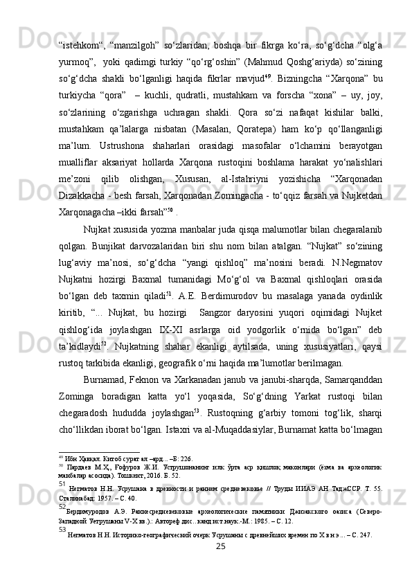 “istehkom“,   “manzilgoh”   so‘zlaridan,   boshqa   bir   fikrga   ko‘ra,   so‘g‘dcha   “olg‘a
yurmoq”,     yoki   qadimgi   turkiy   “qo‘rg‘oshin”   (Mahmud   Qoshg‘ariyda)   so‘zining
so‘g‘dcha   shakli   bo‘lganligi   haqida   fikrlar   mavjud 49
.   Bizningcha   “Xarqona”   bu
turkiycha   “qora”     –   kuchli,   qudratli,   mustahkam   va   forscha   “xona”   –   uy,   joy,
so‘zlarining   o‘zgarishga   uchragan   shakli.   Qora   so‘zi   nafaqat   kishilar   balki,
mustahkam   qa’lalarga   nisbatan   (Masalan,   Qoratepa)   ham   ko‘p   qo‘llanganligi
ma’lum.   Ustrushona   shaharlari   orasidagi   masofalar   o‘lchamini   berayotgan
mualliflar   aksariyat   hollarda   Xarqona   rustoqini   boshlama   harakat   yo‘nalishlari
me’zoni   qilib   olishgan,   Xususan,   al-Istahriyni   yozishicha   “Xarqonadan
Dizakkacha - besh farsah, Xarqonadan Zomingacha - to‘qqiz farsah va Nujketdan
Xarqonagacha –ikki farsah” 50
 .
Nujkat xususida yozma manbalar juda qisqa malumotlar bilan chegaralanib
qolgan.   Bunjikat   darvozalaridan   biri   shu   nom   bilan   atalgan.   “Nujkat”   so‘zining
lug‘aviy   ma’nosi,   so‘g‘dcha   “yangi   qishloq”   ma’nosini   beradi.   N.Negmatov
Nujkatni   hozirgi   Baxmal   tumanidagi   Mo‘g‘ol   va   Baxmal   qishloqlari   orasida
bo‘lgan   deb   taxmin   qiladi 51
.   A.E.   Berdimurodov   bu   masalaga   yanada   oydinlik
kiritib,   “...   Nujkat,   bu   hozirgi     Sangzor   daryosini   yuqori   oqimidagi   Nujket
qishlog‘ida   joylashgan   IX-XI   asrlarga   oid   yodgorlik   o‘rnida   bo‘lgan”   deb
ta’kidlaydi 52
.   Nujkatning   shahar   ekanligi   aytilsada,   uning   xususiyatlari,   qaysi
rustoq tarkibida ekanligi, geografik o‘rni haqida ma’lumotlar berilmagan. 
Burnamad, Feknon va Xarkanadan janub va janubi-sharqda, Samarqanddan
Zominga   boradigan   katta   yo‘l   yoqasida,   So‘g‘dning   Yarkat   rustoqi   bilan
chegaradosh   hududda   joylashgan 53
.   Rustoqning   g‘arbiy   tomoni   tog‘lik,   sharqi
cho‘llikdan iborat bo‘lgan. Istaxri va al-Muqaddasiylar, Burnamat katta bo‘lmagan
49
 Ибн Ҳавқал. Китоб сурат ал –ард... –Б: 226.
50
  Пардаев   М. Ҳ.,   Ғофуров   Ж.И.   Уструшонанинг   илк   ўрта   аср   қишлоқ   маконлари   (ёзма   ва   археологик
манбалар асосида). Тошкент, 2016. Б. 52.
51
  Негматов   Н.Н.   Усрушана   в   древности   и   раннем   средневековье   //   Труды   ИИАЭ   АН   ТаджССР.   Т.   55.
Сталинабад: 1957. – С. 40. 
52
Б ердимуродов   А.Э.   Раннесредневековые   археологические   памятники   Джизакского   оазиса   (Северо-
Западной Уетрушаны  V -Х  вв .).: Автореф.дис.. канд.ист.наук.-М. :  1985 . – С. 1 2.
53
 Негматов   Н.Н. Историко-географический очерк Усрушаны с древнейших времен  п о Х   в.н.э ... –  С.   2 47.
25 