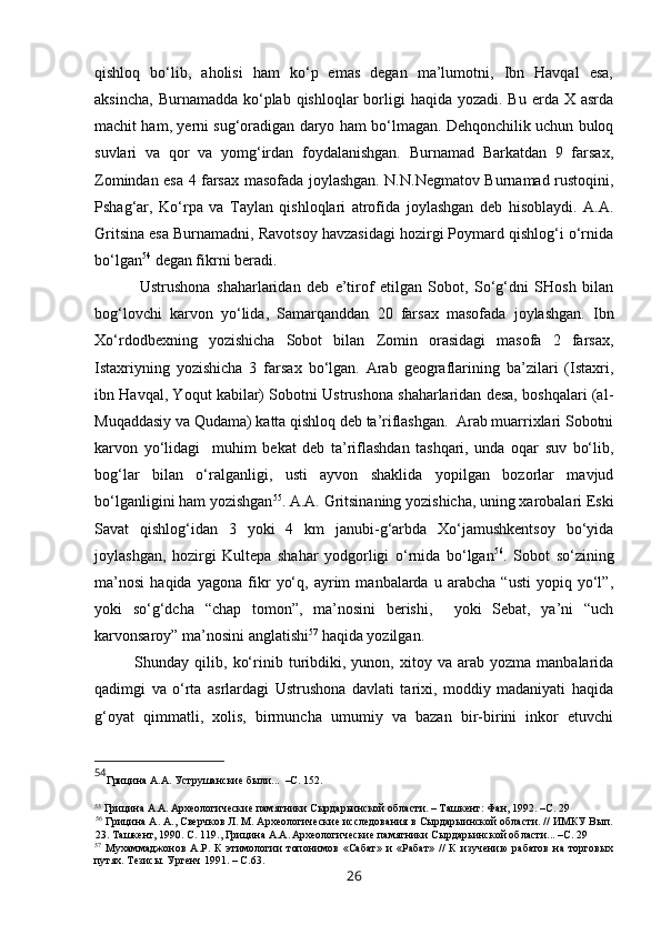 qishloq   bo‘lib,   aholisi   ham   ko‘p   emas   degan   ma’lumotni,   Ibn   Havqal   esa,
aksincha,  Burnamadda ko‘plab qishloqlar  borligi  haqida yozadi.  Bu erda X asrda
machit ham,   y erni sug‘oradigan daryo ham bo‘lmagan. Dehqonchilik uchun buloq
suvlari   va   qor   va   yomg‘irdan   foydalanishgan.   Burnamad   Barkatdan   9   farsax,
Zomindan esa 4 farsax masofada joylashgan. N.N.Negmatov Burnamad rustoqini,
Pshag‘ar,   Ko‘rpa   va   Taylan   qishloqlari   atrofida   joylashgan   deb   hisoblaydi.   A.A.
Gritsina esa Burnamadni, Ravotsoy havzasidagi hozirgi Poymard qishlog‘i o‘rnida
bo‘lgan 54
 degan fikrni beradi.
  Ustrushona   shaharlaridan   deb   e’tirof   etilgan   Sobot,   So‘g‘dni   SHosh   bilan
bog‘lovchi   karvon   yo‘lida,   Samarqanddan   20   farsax   masofada   joylashgan.   Ibn
Xo‘rdodbexning   yozishicha   Sobot   bilan   Zomin   orasidagi   masofa   2   farsax,
Istaxriyning   yozishicha   3   farsax   bo‘lgan.   Arab   geograflarining   ba’zilari   (Istaxri,
ibn Havqal, Yoqut kabilar) Sobotni Ustrushona shaharlaridan desa, boshqalari (al-
Muqaddasiy va Qudama) katta qishloq deb ta’riflashgan.  Arab muarrixlari Sobotni
karvon   yo‘lidagi     muhim   bekat   deb   ta’riflashdan   tashqari,   unda   oqar   suv   bo‘lib,
bog‘lar   bilan   o‘ralganligi,   usti   ayvon   shaklida   yopilgan   bozorlar   mavjud
bo‘lganligini ham yozishgan 55
. A.A. Gritsinaning yozishicha, uning xarobalari Eski
Savat   qishlog‘idan   3   yoki   4   km   janubi-g‘arbda   Xo‘jamushkentsoy   bo‘yida
joylashgan,   hozirgi   Kultepa   shahar   yodgorligi   o‘rnida   bo‘lgan 56
.   Sobot   so‘zining
ma’nosi   haqida   yagona   fikr   yo‘q,   ayrim   manbalarda   u   arabcha   “usti   yopiq   yo‘l”,
yoki   so‘g‘dcha   “chap   tomon”,   ma’nosini   berishi,     yoki   Sebat,   ya’ni   “uch
karvonsaroy” ma’nosini anglatishi 57
 haqida yozilgan.  
Shunday  qilib,   ko‘rinib  turibdiki,   yunon,  xitoy   va  arab   yozma  manbalarida
qadimgi   va   o‘rta   asrlardagi   Ustrushona   davlati   tarixi,   moddiy   madaniyati   haqida
g‘oyat   qimmatli,   xolis,   birmuncha   umumiy   va   bazan   bir-birini   inkor   etuvchi
54
Грицина   А.А.   Уструшанские были. ..  –С. 152.
 
55
 Грицина А.А.  
Археологические памятники Сырдарьинской области. – Т ашкент :   Фан , 199 2.  –С. 29
56
 Грицина А.   А .,  Сверчков Л. М. Археологические исследования   в Сырдары ин ской области .  //  ИМКУ  Вып.
23. Ташкент, 1990. С. 11 9.,  Грицина А.А.  
Археологические памятники Сырдарьинской области ... –С. 29 
57
  Мухаммаджонов   А.Р.   К   этимологии   топонимов   «Сабат»   и   «Рабат»   //   К   изучению   рабатов   на   торговых
путях. Тезисы. Ургенч 1991. – С.63. 
26 
