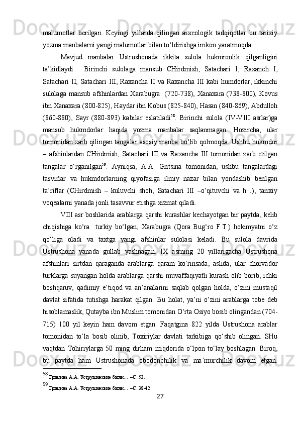 malumotlar   berilgan.   Keyingi   yillarda   qilingan   arxeologik   tadqiqotlar   bu   tarixiy
yozma manbalarni yangi malumotlar bilan to‘ldirishga imkon yaratmoqda. 
Mavjud   manbalar   Ustrushonada   ikkita   sulola   hukmronlik   qilganligini
ta’kidlaydi.     Birinchi   sulolaga   mansub   CHirdmish,   Satachari   I,   Raxanch   I,
Satachari  II,  Satachari  III,  Raxancha  II  va Raxancha  III  kabi   humdorlar,  ikkinchi
sulolaga  mansub  afshinlardan  Xarabugra    (720-738),  Xanaxara  (738-800),  Kovus
ibn Xanaxara (800-825), Haydar ibn Kobus (825-840), Hasan (840-869), Abdulloh
(860-880),   Sayr   (880-893)   kabilar   eslatiladi 58
.   Birinchi   sulola   (IV-VIII   asrlar)ga
mansub   hukmdorlar   haqida   yozma   manbalar   saqlanmagan.   Hozircha,   ular
tomonidan zarb qilingan tangalar asosiy manba bo‘lib qolmoqda. Ushbu hukmdor
–   afshinlardan   CHirdmish,   Satachari   III   va   Raxancha   III   tomonidan   zarb   etilgan
tangalar   o‘rganilgan 59
.   Ayniqsa,   A.A.   Gritsina   tomonidan,   ushbu   tangalardagi
tasvirlar   va   hukmdorlarning   qiyofasiga   ilmiy   nazar   bilan   yondashib   berilgan
ta’riflar   (CHirdmish   –   kuluvchi   shoh,   Satachari   III   –o‘qituvchi   va   h...),   tarixiy
voqealarni yanada jonli tasavvur etishga xizmat qiladi. 
VIII asr boshlarida arablarga qarshi kurashlar kechayotgan bir paytda, kelib
chiqishiga   ko‘ra     turkiy   bo‘lgan,   Xarabugra   (Qora   Bug‘ro   F.T.)   hokimyatni   o‘z
qo‘liga   oladi   va   taxtga   yangi   afshinlar   sulolasi   keladi.   Bu   sulola   davrida
Ustrushona   yanada   gullab   yashnagan.   IX   asrning   20   yillarigacha   Ustrushona
afshinlari   sirtdan   qaraganda   arablarga   qaram   ko‘rinsada,   aslida,   ular   chorvador
turklarga suyangan  holda arablarga qarshi  muvaffaqiyatli  kurash olib borib, ichki
boshqaruv,   qadimiy   e’tiqod   va   an’analarini   saqlab   qolgan   holda,   o‘zini   mustaqil
davlat   sifatida   tutishga   harakat   qilgan.   Bu   holat,   ya’ni   o‘zini   arablarga   tobe   deb
hisoblamaslik, Qutayba ibn Muslim tomonidan O‘rta Osiyo bosib olingandan (704-
715)   100   yil   keyin   ham   davom   etgan.   Faqatgina   822   yilda   Ustrushona   arablar
tomonidan   to‘la   bosib   olinib,   Toxiriylar   davlati   tarkibiga   qo‘shib   olingan.   SHu
vaqtdan   Tohiriylarga   50   ming   dirham   miqdorida   o‘lpon   to‘lay   boshlagan.   Biroq,
bu   paytda   ham   Ustrushonada   obodonchilik   va   ma’murchilik   davom   etgan.
58
 Грицина   А.А.   Уструшанские были. ..  –С. 53.
59
 Грицина   А.А.   Уструшанские были. ..  –С. 38-42.
27 