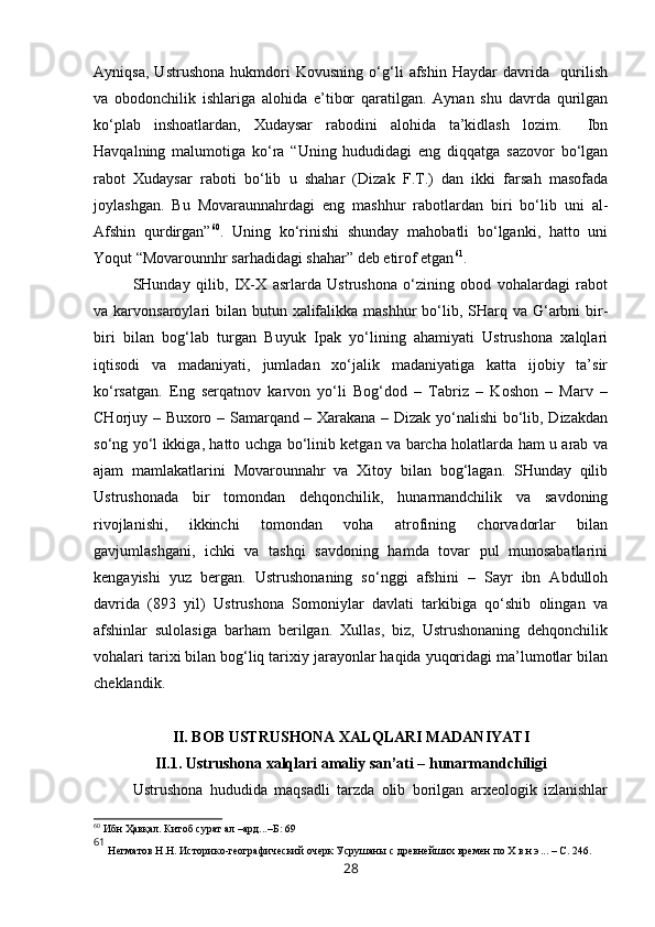 Ayniqsa,   Ustrushona   hukmdori   Kovusning   o‘g‘li   afshin   Haydar   davrida     qurilish
va   obodonchilik   ishlariga   alohida   e’tibor   qaratilgan.   Aynan   shu   davrda   qurilgan
ko‘plab   inshoatlardan,   Xudaysar   rabodini   alohida   ta’kidlash   lozim.     Ibn
Havqalning   malumotiga   ko‘ra   “Uning   hududidagi   eng   diqqatga   sazovor   bo‘lgan
rabot   Xudaysar   raboti   bo‘lib   u   shahar   (Dizak   F.T.)   dan   ikki   farsah   masofada
joylashgan.   Bu   Movaraunnahrdagi   eng   mashhur   rabotlardan   biri   bo‘lib   uni   al-
Afshin   qurdirgan” 60
.   Uning   ko‘rinishi   shunday   mahobatli   bo‘lganki,   hatto   uni
Y o qut “Movarounnhr sarhadidagi shahar” deb etirof etgan 61
. 
SHunday   qilib,   IX-X   asrlarda   Ustrushona   o‘zining   obod   vohalardagi   rabot
va karvonsaroylari  bilan  butun xalifalikka mashhur  bo‘lib, SHarq va  G‘arbni  bir-
biri   bilan   bog‘lab   turgan   Buyuk   Ipak   yo‘lining   ahamiyati   Ustrushona   xalqlari
iqtisodi   va   madaniyati,   jumladan   xo‘jalik   madaniyatiga   katta   ijobiy   ta’sir
ko‘rsatgan.   Eng   serqatnov   karvon   yo‘li   Bog‘dod   –   Tabriz   –   Koshon   –   Marv   –
CHorjuy – Buxoro – Samarqand – Xarakana – Dizak yo‘nalishi bo‘lib, Dizakdan
so‘ng yo‘l ikkiga, hatto uchga bo‘linib ketgan va barcha holatlarda ham u arab va
ajam   mamlakatlarini   Movarounnahr   va   Xitoy   bilan   bog‘lagan.   SHunday   qilib
Ustrushonada   bir   tomondan   dehqonchilik,   hunarmandchilik   va   savdoning
rivojlanishi,   ikkinchi   tomondan   voha   atrofining   chorvadorlar   bilan
gavjumlashgani,   ichki   va   tashqi   savdoning   hamda   tovar   pul   munosabatlarini
kengayishi   yuz   bergan.   Ustrushonaning   so‘nggi   afshini   –   Sayr   ibn   Abdulloh
davrida   (893   yil)   Ustrushona   Somoniylar   davlati   tarkibiga   qo‘shib   olingan   va
afshinlar   sulolasiga   barham   berilgan.   Xullas,   biz,   Ustrushonaning   dehqonchilik
vohalari tarixi bilan bog‘liq tarixiy jarayonlar haqida yuqoridagi ma’lumotlar bilan
cheklandik.
II. BOB USTRUSHONA XALQLARI MADANIYATI
II.1. Ustrushona xalqlari amaliy san’ati – hunarmandchiligi
Ustrushona   hududida   maqsadli   tarzda   olib   borilgan   arxeologik   izlanishlar
60
  Ибн Ҳавқал. Китоб сурат ал –ард...–Б: 69  
61
 Негматов   Н.Н. Историко-географический очерк Усрушаны с древнейших времен  п о Х   в.н.э ... –  С.   2 46.
28 