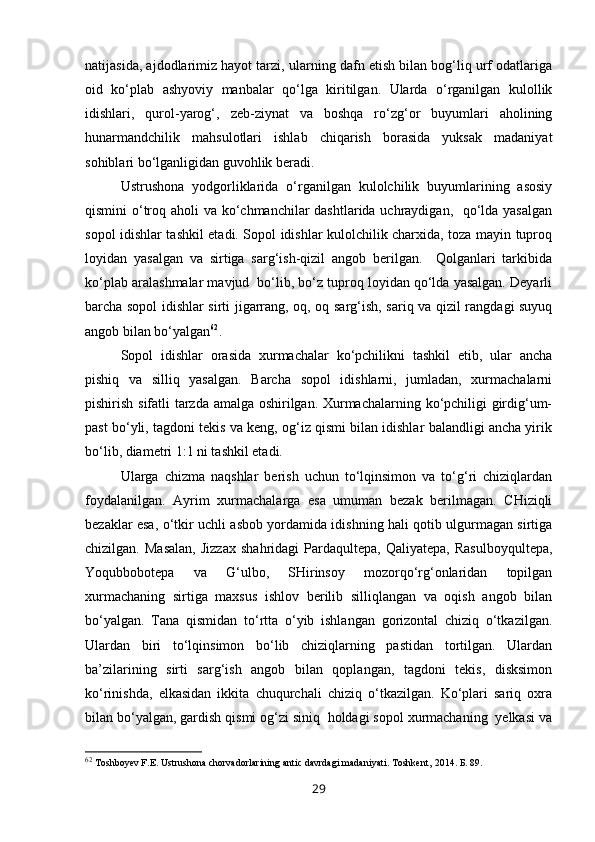 natijasida, ajdodlarimiz hayot tarzi, ularning dafn etish bilan bog‘liq urf odatlariga
oid   ko‘plab   ashyoviy   manbalar   qo‘lga   kiritilgan.   Ularda   o‘rganilgan   kulollik
idishlari,   qurol-yarog‘,   zeb-ziynat   va   boshqa   ro‘zg‘or   buyumlari   aholining
hunarmandchilik   mahsulotlari   ishlab   chiqarish   borasida   yuksak   madaniyat
sohiblari bo‘lganligidan guvohlik beradi. 
Ustrushona   yodgorliklarida   o‘rganilgan   kulolchilik   buyumlarining   asosiy
qismini o‘troq aholi  va ko‘chmanchilar dashtlarida uchraydigan,   qo‘lda yasalgan
sopol idishlar tashkil etadi. Sopol idishlar kulolchilik charxida, toza mayin tuproq
loyidan   yasalgan   va   sirtiga   sarg‘ish-qizil   angob   berilgan.     Qolganlari   tarkibida
ko‘plab aralashmalar mavjud  bo‘lib, bo‘z tuproq loyidan qo‘lda yasalgan. Deyarli
barcha sopol idishlar sirti jigarrang, oq, oq sarg‘ish, sariq va qizil rangdagi suyuq
angob bilan bo‘yalgan 62
. 
  Sopol   idishlar   orasida   xurmachalar   ko‘pchilikni   tashkil   etib,   ular   ancha
pishiq   va   silliq   yasalgan.   Barcha   sopol   idishlarni,   jumladan,   xurmachalarni
pishirish sifatli tarzda amalga oshirilgan. Xurmachalarning ko‘pchiligi girdig‘um-
past bo‘yli, tagdoni tekis va keng, og‘iz qismi bilan idishlar balandligi ancha yirik
bo‘lib, diametri 1:1 ni tashkil etadi. 
Ularga   chizma   naqshlar   berish   uchun   to‘lqinsimon   va   to‘g‘ri   chiziqlardan
foydalanilgan.   Ayrim   xurmachalarga   esa   umuman   bezak   berilmagan.   CHiziqli
bezaklar esa, o‘tkir uchli asbob yordamida idishning hali qotib ulgurmagan sirtiga
chizilgan.   Masalan,   Jizzax   shahridagi   Pardaqultepa,   Qaliyatepa,   Rasulboyqultepa,
Yoqubbobotepa   va   G‘ulbo,   SHirinsoy   mozorqo‘rg‘onlaridan   topilgan
xurmachaning   sirtiga   maxsus   ishlov   berilib   silliqlangan   va   oqish   angob   bilan
bo‘yalgan.   Tana   qismidan   to‘rtta   o‘yib   ishlangan   gorizontal   chiziq   o‘tkazilgan.
Ulardan   biri   to‘lqinsimon   bo‘lib   chiziqlarning   pastidan   tortilgan.   Ulardan
ba’zilarining   sirti   sarg‘ish   angob   bilan   qoplangan,   tagdoni   tekis,   disksimon
ko‘rinishda,   elkasidan   ikkita   chuqurchali   chiziq   o‘tkazilgan.   Ko‘plari   sariq   oxra
bilan bo‘yalgan, gardish qismi og‘zi siniq  holdagi sopol xurmachaning  yelkasi va
62
  Toshboyev F.E. Ustrushona chorvadorlarining antic davrdagi madaniyati. Toshkent,   2014. Б. 89.
29 