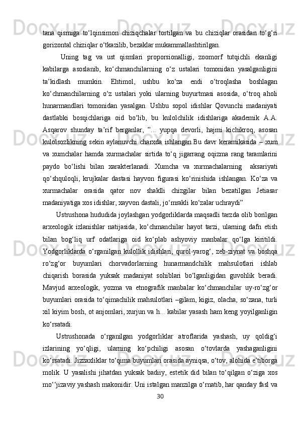 tana   qismiga   to‘lqinsimon   chiziqchalar   tortilgan   va   bu   chiziqlar   orasidan   to‘g‘ri
gorizontal chiziqlar o‘tkazilib, bezaklar mukammallashtirilgan.   
Uning   tag   va   ust   qismlari   proporsionalligi,   zoomorf   tutqichli   ekanligi
kabilarga   asoslanib,   ko‘chmanchilarning   o‘z   ustalari   tomonidan   yasalganligini
ta’kidlash   mumkin.   Ehtimol,   ushbu   ko‘za   endi   o‘troqlasha   boshlagan
ko‘chmanchilarning   o‘z   ustalari   yoki   ularning   buyurtmasi   asosida,   o‘troq   aholi
hunarmandlari   tomonidan   yasalgan.   Ushbu   sopol   idishlar   Qovunchi   madaniyati
dastlabki   bosqichlariga   oid   bo‘lib,   bu   kulolchilik   idishlariga   akademik   A.A.
Asqarov   shunday   ta’rif   berganlar,   ”...   yupqa   devorli,   hajmi   kichikroq,   asosan
kulolsozlikning   sekin   aylanuvchi   charxda   ishlangan.Bu   davr   keramikasida   –  xum
va   xumchalar   hamda   xurmachalar   sirtida   to‘q   jigarrang   oqizma   rang   taramlarini
paydo   bo‘lishi   bilan   xarakterlanadi.   Xumcha   va   xurmachalarning     aksariyati
qo‘shquloqli,   krujkalar   dastasi   hayvon   figurasi   ko‘rinishida   ishlangan.   Ko‘za   va
xurmachalar   orasida   qator   nov   shaklli   chizgilar   bilan   bezatilgan   Jetiasar
madaniyatiga xos idishlar, xayvon dastali, jo‘mrakli ko‘zalar uchraydi”
Ustrushona hududida joylashgan yodgorliklarda maqsadli tarzda olib borilgan
arxeologik   izlanishlar   natijasida,   ko‘chmanchilar   hayot   tarzi,   ularning   dafn   etish
bilan   bog‘liq   urf   odatlariga   oid   ko‘plab   ashyoviy   manbalar   qo‘lga   kiritildi.
Yodgorliklarda   o‘rganilgan   kulollik   idishlari,   qurol-yarog‘,   zeb-ziynat   va   boshqa
ro‘zg‘or   buyumlari   chorvadorlarning   hunarmandchilik   mahsulotlari   ishlab
chiqarish   borasida   yuksak   madaniyat   sohiblari   bo‘lganligidan   guvohlik   beradi.
Mavjud   arxeologik,   yozma   va   etnografik   manbalar   ko‘chmanchilar   uy-ro‘zg‘or
buyumlari   orasida   to‘qimachilik   mahsulotlari   –gilam,   kigiz,   olacha,   so‘zana,   turli
xil kiyim bosh, ot anjomlari, xurjun va h... kabilar yasash ham keng yoyilganligin
ko‘rsatadi.
Ustrushonada   o‘rganilgan   yodgorliklar   atroflarida   yashash,   uy   qoldig‘i
izlarining   yo‘qligi,   ularning   ko‘pchiligi   asosan   o‘tovlarda   yashaganligini
ko‘rsatadi. Jizzaxliklar to‘qima buyumlari orasida ayniqsa, o‘tov, alohida e’tiborga
molik.   U   yasalishi   jihatdan   yuksak   badiiy,   estetik   did   bilan   to‘qilgan   o‘ziga   xos
mo‘‘jizaviy yashash makonidir. Uni istalgan manzilga o‘rnatib, har qanday fasl va
30 