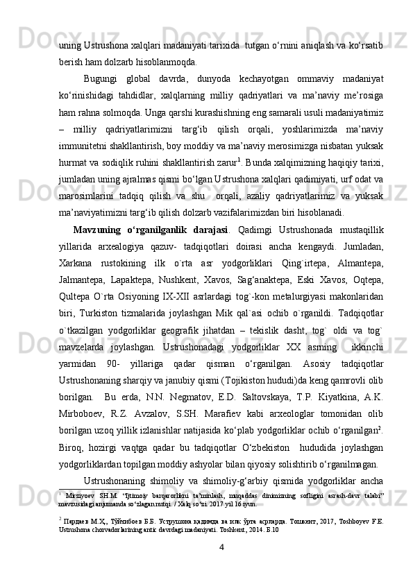 uning Ustrushona xalqlari madaniyati tarixida  tutgan o‘rnini aniqlash va ko‘rsatib
berish ham dolzarb hisoblanmoqda.
Bugungi   global   davrda,   dunyoda   kechayotgan   ommaviy   madaniyat
ko‘rinishidagi   tahdidlar,   xalqlarning   milliy   qadriyatlari   va   ma’naviy   me’rosiga
ham rahna solmoqda. Unga qarshi kurashishning eng samarali usuli madaniyatimiz
–   milliy   qadriyatlarimizni   targ‘ib   qilish   orqali,   yoshlarimizda   ma’naviy
immunitetni shakllantirish, boy moddiy va ma’naviy merosimizga nisbatan yuksak
hurmat va sodiqlik ruhini shakllantirish zarur 1
. Bunda xalqimizning haqiqiy tarixi,
jumladan uning ajralmas qismi bo‘lgan Ustrushona xalqlari qadimiyati, urf odat va
marosimlarini   tadqiq   qilish   va   shu     orqali,   azaliy   qadriyatlarimiz   va   yuksak
ma’naviyatimizni targ‘ib qilish dolzarb vazifalarimizdan biri hisoblanadi. 
    Mavzuning   o‘rganilganlik   darajasi .   Qadimgi   Ustrushonada   mustaqillik
yillarida   arxealogiya   qazuv-   tadqiqotlari   doirasi   ancha   kengaydi.   Jumladan,
Xarkana   rustokining   ilk   o`rta   asr   yodgorliklari   Qing`irtepa,   Almantepa,
Jalmantepa,   Lapaktepa,   Nushkent,   Xavos,   Sag‘anaktepa,   Eski   Xavos,   Oqtepa,
Qultepa   O`rta   Osiyoning   IX-XII   asrlardagi   tog`-kon   metalurgiyasi   makonlaridan
biri,   Turkiston   tizmalarida   joylashgan   Mik   qal`asi   ochib   o`rganildi.   Tadqiqotlar
o`tkazilgan   yodgorliklar   geografik   jihatdan   –   tekislik   dasht,   tog`   oldi   va   tog`
mavzelarda   joylashgan.   Ustrushonadagi   yodgorliklar   XX   asrning     ikkinchi
yarmidan   90-   yillariga   qadar   qisman   o‘rganilgan.   Asosiy   tadqiqotlar
Ustrushonaning sharqiy va janubiy qismi (Tojikiston hududi)da keng qamrovli olib
borilgan.     Bu   erda,   N.N.   Negmatov,   E.D.   Saltovskaya,   T.P.   Kiyatkina,   A.K.
Mirboboev,   R.Z.   Avzalov,   S.SH.   Marafiev   kabi   arxeologlar   tomonidan   olib
borilgan uzoq yillik izlanishlar natijasida ko‘plab yodgorliklar ochib o‘rganilgan 2
.
Biroq,   hozirgi   vaqtga   qadar   bu   tadqiqotlar   O‘zbekiston     hududida   joylashgan
yodgorliklardan topilgan moddiy ashyolar bilan qiyosiy solishtirib o‘rganilmagan.
Ustrushonaning   shimoliy   va   shimoliy-g‘arbiy   qismida   yodgorliklar   ancha
1
  Mirziyoev   SH.M.   “Ijtimoiy   barqarorlikni   ta’minlash,   muqaddas   dinimizning   sofligini   asrash-davr   talabi”
mavzusidagi anjumanda so‘zlagan nutqi. / Xalq so‘zi. 2017 yil 16 iyun.
2
  Пардаев   М.Ҳ.,   Тўйчибоев   Б.Б.   Уструшона   қадимда   ва   илк   ўрта   асрларда.   Тошкент,  2017,   Toshboyev   F.E.
Ustrushona chorvadorlarining antic davrdagi madaniyati. Toshkent,   2014. Б.10
4 