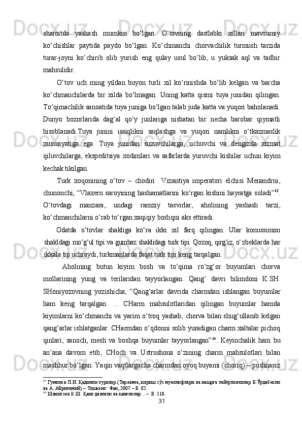 sharoitda   yashash   mumkin   bo‘lgan.   O‘tovning   dastlabki   xillari   mavsumiy
ko‘chishlar   paytida   paydo   bo‘lgan.   Ko‘chmanchi   chorvachilik   turmush   tarzida
turar-joyni   ko‘chirib   olib   yurish   eng   qulay   usul   bo‘lib,   u   yuksak   aql   va   tadbir
mahsulidir. 
O‘tov   uch   ming   yildan   buyon   turli   xil   ko‘rinishda   bo‘lib   kelgan   va   barcha
ko‘chmanchilarda   bir   xilda   bo‘lmagan.   Uning   katta   qismi   tuya   junidan   qilingan.
To‘qimachilik sanoatida tuya juniga bo‘lgan talab juda katta va yuqori baholanadi.
Dunyo   bozorlarida   dag‘al   qo‘y   junlariga   nisbatan   bir   necha   barobar   qiymatli
hisoblanadi.Tuya   junini   issiqlikni   saqlashga   va   yuqori   namlikni   o‘tkazmaslik
xususiyatiga   ega.   Tuya   junidan   suzuvchilarga,   uchuvchi   va   dengizda   xizmat
qiluvchilarga,  ekspeditsiya   xodimlari   va safarlarda  yuruvchi   kishilar  uchun  kiyim
kechak tikilgan.
Turk   xoqonining   o‘tov   –   chodiri     Vizantiya   imperatori   elchisi   Menandrni,
chunonchi, “Vlaxern saroyining hashamatlarini ko‘rgan kishini hayratga soladi” 63
.
O‘tovdagi   manzara,   undagi   ramziy   tasvirlar,   aholining   yashash   tarzi,
ko‘chmanchilarni o‘rab to‘rgan xaqiqiy borliqni aks ettiradi. 
Odatda   o‘tovlar   shakliga   ko‘ra   ikki   xil   farq   qilingan.   Ular   konussimon
shakl dagi mo‘g‘ul tipi va gumbaz shaklidagi turk tipi. Qozoq, qirg‘iz, o‘ zbeklarda har
ikkala tip uchraydi, turkmanlarda faqat turk tipi keng  tarqalgan.
  Aholining   butun   kiyim   bosh   va   to‘qima   ro‘zg‘or   buyumlari   chorva
mollarining   yung   va   terilaridan   tayyorlangan.   Qang‘   davri   bilimdoni   K.SH.
SHoniyozovning   yozishicha,   “Qang‘arlar   davrida   charmdan   ishlangan   buyumlar
ham   keng   tarqalgan.   ...   CHarm   mahsulotlaridan   qilingan   buyumlar   hamda
kiyimlarni ko‘chmanchi va yarim o‘troq yashab, chorva bilan shug‘ullanib kelgan
qang‘arlar ishlatganlar. CHarmdan o‘qdonni solib yuradigan charm xaltalar pichoq
qinlari,   sanoch,   mesh   va   boshqa   buyumlar   tayyorlangan” 64
.   Keyinchalik   ham   bu
an’ana   davom   etib,   CHoch   va   Ustrushona   o‘zining   charm   mahsulotlari   bilan
mashhur bo‘lgan. Yaqin vaqtlargacha charmdan oyoq buyami (choriq) – poshnasiz
63
 Гумилев Л.Н. Қадимги турклар.(Таржима, кириш сўз муаллифлари ва нашрга тайёрловчилар Б.Ўрдабекли
ва А. Айритомий) – Тошкент: Фан, 2007.– Б. 82. 
64
 Шониёзов К.Ш. Қанғ давлати ва қанғлилар... –  Б. 110. 
31 