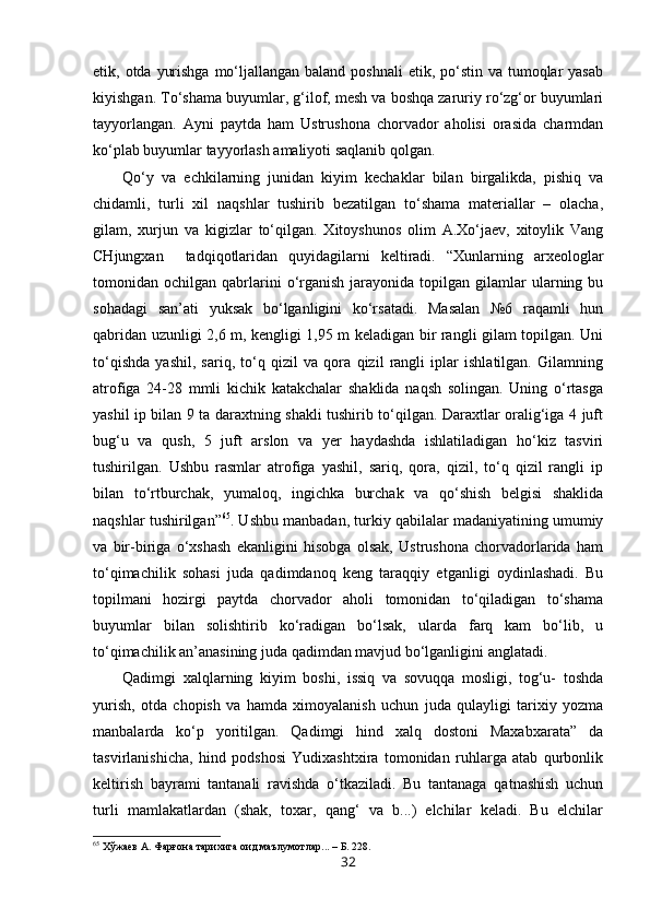 etik, otda yurishga  mo‘ljallangan  baland poshnali  etik, po‘stin va  tumoqlar  yasab
kiyishgan. To‘shama buyumlar, g‘ilof, mesh va boshqa zaruriy ro‘zg‘or buyumlari
tayyorlangan.   Ayni   paytda   ham   Ustrushona   chorvador   aholisi   orasida   charmdan
ko‘plab buyumlar tayyorlash amaliyoti saqlanib qolgan. 
Qo‘y   va   echkilarning   junidan   kiyim   kechaklar   bilan   birgalikda,   pishiq   va
chidamli,   turli   xil   naqshlar   tushirib   bezatilgan   to‘shama   materiallar   –   olacha,
gilam,   xurjun   va   kigizlar   to‘qilgan.   Xitoyshunos   olim   A.Xo‘jaev,   xitoylik   Vang
CHjungxan     tadqiqotlaridan   quyidagilarni   keltiradi.   “Xunlarning   arxeologlar
tomonidan  ochilgan  qabrlarini  o‘rganish   jarayonida  topilgan  gilamlar  ularning  bu
sohadagi   san’ati   yuksak   bo‘lganligini   ko‘rsatadi.   Masalan   №6   raqamli   hun
qabridan uzunligi 2,6 m, kengligi 1,95 m keladigan bir rangli gilam topilgan. Uni
to‘qishda   yashil,   sariq,   to‘q   qizil   va   qora   qizil   rangli   iplar   ishlatilgan.   Gilamning
atrofiga   24-28   mmli   kichik   katakchalar   shaklida   naqsh   solingan.   Uning   o‘rtasga
yashil ip bilan 9 ta daraxtning shakli tushirib to‘qilgan. Daraxtlar oralig‘iga 4 juft
bug‘u   va   qush,   5   juft   arslon   va   yer   haydashda   ishlatiladigan   ho‘kiz   tasviri
tushirilgan.   Ushbu   rasmlar   atrofiga   yashil,   sariq,   qora,   qizil,   to‘q   qizil   rangli   ip
bilan   to‘rtburchak,   yumaloq,   ingichka   burchak   va   qo‘shish   belgisi   shaklida
naqshlar tushirilgan” 65
. Ushbu manbadan, turkiy qabilalar madaniyatining umumiy
va   bir-biriga   o‘xshash   ekanligini   hisobga   olsak,   Ustrushona   chorvadorlarida   ham
to‘qimachilik   sohasi   juda   qadimdanoq   keng   taraqqiy   etganligi   oydinlashadi.   Bu
topilmani   hozirgi   paytda   chorvador   aholi   tomonidan   to‘qiladigan   to‘shama
buyumlar   bilan   solishtirib   ko‘radigan   bo‘lsak,   ularda   farq   kam   bo‘lib,   u
to‘qimachilik an’anasining juda qadimdan mavjud bo‘lganligini anglatadi.
Qadimgi   xalqlarning   kiyim   boshi,   issiq   va   sovuqqa   mosligi,   tog‘u-   toshda
yurish,   otda   chopish   va   hamda   ximoyalanish   uchun   juda   qulayligi   tarixiy   yozma
manbalarda   ko‘p   yoritilgan.   Qadimgi   hind   xalq   dostoni   Maxabxarata”   da
tasvirlanishicha,   hind   podshosi   Yudixashtxira   tomonidan   ruhlarga   atab   qurbonlik
keltirish   bayrami   tantanali   ravishda   o‘tkaziladi.   Bu   tantanaga   qatnashish   uchun
turli   mamlakatlardan   (shak,   toxar,   qang‘   va   b...)   elchilar   keladi.   Bu   elchilar
65
 Хўжаев А. Фарғона тарихига оид маълумотлар... – Б. 228.
32 