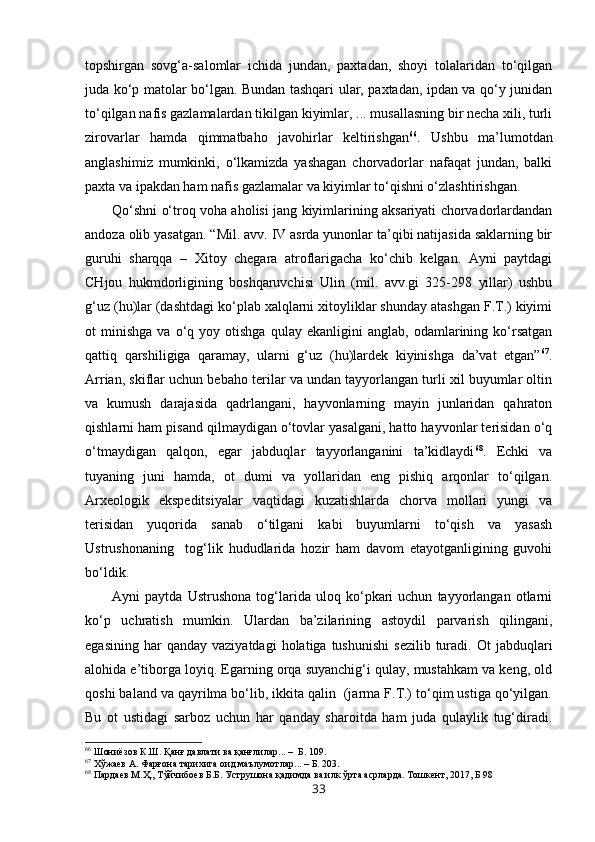 topshirgan   sovg‘a-salomlar   ichida   jundan,   paxtadan,   shoyi   tolalaridan   to‘qilgan
juda ko‘p matolar bo‘lgan. Bundan tashqari ular, paxtadan, ipdan va qo‘y junidan
to‘qilgan nafis gazlamalardan tikilgan kiyimlar, ... musallasning bir necha xili, turli
zirovarlar   hamda   qimmatbaho   javohirlar   keltirishgan 66
.   Ushbu   ma’lumotdan
anglashimiz   mumkinki,   o‘lkamizda   yashagan   chorvadorlar   nafaqat   jundan,   balki
paxta va ipakdan ham nafis gazlamalar va kiyimlar to‘qishni o‘zlashtirishgan. 
Qo‘shni o‘troq voha aholisi jang kiyimlarining aksariyati chorvadorlardandan
andoza olib yasatgan. “Mil. avv. IV asrda yunonlar ta’qibi natijasida saklarning bir
guruhi   sharqqa   –   Xitoy   chegara   atroflarigacha   ko‘chib   kelgan.   Ayni   paytdagi
CHjou   hukmdorligining   boshqaruvchisi   Ulin   (mil.   avv.gi   325-298   yillar)   ushbu
g‘uz (hu)lar (dashtdagi ko‘plab xalqlarni xitoyliklar shunday atashgan F.T.) kiyimi
ot   minishga   va   o‘q   yoy  otishga   qulay   ekanligini   anglab,   odamlarining  ko‘rsatgan
qattiq   qarshiligiga   qaramay,   ularni   g‘uz   (hu)lardek   kiyinishga   da’vat   etgan” 67
.
Arrian, skiflar uchun bebaho terilar va undan tayyorlangan turli xil buyumlar oltin
va   kumush   darajasida   qadrlangani,   hayvonlarning   mayin   junlaridan   qahraton
qishlarni ham pisand qilmaydigan o‘tovlar yasalgani, hatto hayvonlar terisidan o‘q
o‘tmaydigan   qalqon,   egar   jabduqlar   tayyorlanganini   ta’kidlaydi 68
.   Echki   va
tuyaning   juni   hamda,   ot   dumi   va   yollaridan   eng   pishiq   arqonlar   to‘qilgan.
Arxeologik   ekspeditsiyalar   vaqtidagi   kuzatishlarda   chorva   mollari   yungi   va
terisidan   yuqorida   sanab   o‘tilgani   kabi   buyumlarni   to‘qish   va   yasash
Ustrushonaning     tog‘lik   hududlarida   hozir   ham   davom   etayotganligining   guvohi
bo‘ldik.
Ayni   paytda   Ustrushona   tog‘larida   uloq   ko‘pkari   uchun   tayyorlangan   otlarni
ko‘p   uchratish   mumkin.   Ulardan   ba’zilarining   astoydil   parvarish   qilingani,
egasining  har  qanday   vaziyatdagi   holatiga  tushunishi   sezilib  turadi.  Ot   jabduqlari
alohida e’tiborga loyiq. Egarning orqa suyanchig‘i qulay, mustahkam va keng, old
qoshi baland va qayrilma bo‘lib, ikkita qalin  (jarma F.T.) to‘qim ustiga qo‘yilgan.
Bu   ot   ustidagi   sarboz   uchun   har   qanday   sharoitda   ham   juda   qulaylik   tug‘diradi.
66
 Шониёзов К.Ш. Қанғ давлати ва қанғлилар... –  Б. 109.
67
  Хўжаев А. Фарғона тарихига оид маълумотлар... – Б. 203.
68
 Пардаев М.Ҳ., Тўйчибоев Б.Б. Уструшона қадимда ва илк ўрта асрларда. Тошкент, 2017, Б 98  
33 