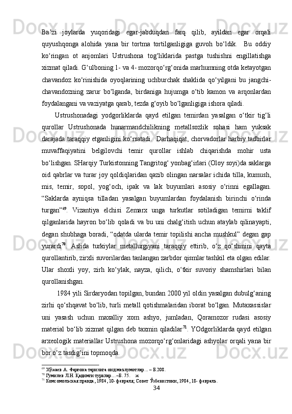 Ba’zi   joylarda   yuqoridagi   egar-jabduqdan   farq   qilib,   ayildan   egar   orqali
quyushqonga   alohida   yana   bir   tortma   tortilganligiga   guvoh   bo‘ldik.     Bu   oddiy
ko‘ringan   ot   anjomlari   Ustrushona   tog‘liklarida   pastga   tushishni   engillatishga
xizmat qiladi. G‘ulboning 1- va 4- mozorqo‘rg‘onida marhumning otda ketayotgan
chavandoz   ko‘rinishida   oyoqlarining   uchburchak   shaklida   qo‘yilgani   bu   jangchi-
chavandozning   zarur   bo‘lganda,   birdaniga   hujumga   o‘tib   kamon   va   arqonlardan
foydalangani va vaziyatga qarab, tezda g‘oyib bo‘lganligiga ishora qiladi.
Ustrushonadagi   yodgorliklarda   qayd   etilgan   temirdan   yasalgan   o‘tkir   tig‘li
qurollar   Ustrushonada   hunarmandchilikning   metallsozlik   sohasi   ham   yuksak
darajada taraqqiy etganligini ko‘rsatadi.   Darhaqiqat, chorvadorlar harbiy tadbirlar
muvaffaqiyatini   belgilovchi   temir   qurollar   ishlab   chiqarishda   mohir   usta
bo‘lishgan. SHarqiy Turkistonning Tangritog‘ yonbag‘irlari (Oloy soyi)da saklarga
oid qabrlar  va turar  joy qoldiqlaridan qazib olingan narsalar  ichida  tilla, kumush,
mis,   temir,   sopol,   yog‘och,   ipak   va   lak   buyumlari   asosiy   o‘rinni   egallagan.
“Saklarda   ayniqsa   tilladan   yasalgan   buyumlardan   foydalanish   birinchi   o‘rinda
turgan” 69
.   Vizantiya   elchisi   Zemarx   unga   turkutlar   sotiladigan   temirni   taklif
qilganlarida   hayron   bo‘lib   qoladi   va   bu   uni   chalg‘itish   uchun   ataylab   qilinayapti,
degan shubhaga boradi, “odatda ularda temir topilishi ancha mushkul” degan gap
yurardi 70
.   Aslida   turkiylar   metallurgiyani   taraqqiy   ettirib,   o‘z   qo‘shinini   qayta
qurollantirib, zirxli suvorilardan tanlangan zarbdor qismlar tashkil eta olgan edilar.
Ular   shoxli   yoy,   zirh   ko‘ylak,   nayza,   qilich,   o‘tkir   suvoriy   shamshirlari   bilan
qurollanishgan.
 1984 yili Sirdaryodan topilgan, bundan 2000 yil oldin yasalgan dubulg‘aning
zirhi  qo‘shqavat  bo‘lib, turli  metall  qotishmalaridan iborat  bo‘lgan. Mutaxassislar
uni   yasash   uchun   maxalliy   xom   ashyo,   jumladan,   Qoramozor   rudasi   asosiy
material  bo‘lib xizmat  qilgan deb taxmin qiladilar 71
. YOdgorliklarda qayd etilgan
arxeologik materiallar Ustrushona mozorqo‘rg‘onlaridagi ashyolar  orqali yana bir
bor o‘z tasdig‘ini topmoqda.
69
  Хўжаев А. Фарғона тарихига оид маълумотлар... – Б.208.
70
  Гумилев Л.Н. Қадимги турклар…–Б. 75 .     ж 
71
  Комсомольская правда, 1984, 10- февраля; Совет Ўзбекистони, 1984, 18- февраль.
34 