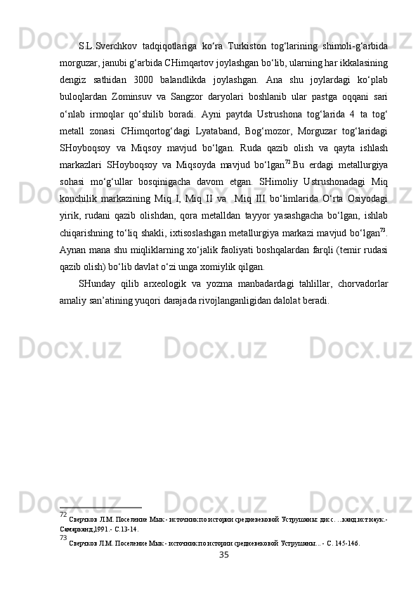 S.L.Sverchkov   tadqiqotlariga   ko‘ra   Turkiston   tog‘larining   shimoli-g‘arbida
morguzar, janubi g‘arbida CHimqartov joylashgan bo‘lib, ularning har ikkalasining
dengiz   sathidan   3000   balandlikda   joylashgan.   Ana   shu   joylardagi   ko‘plab
buloqlardan   Zominsuv   va   Sangzor   daryolari   boshlanib   ular   pastga   oqqani   sari
o‘nlab   irmoqlar   qo‘shilib   boradi.   Ayni   paytda   Ustrushona   tog‘larida   4   ta   tog‘
metall   zonasi   CHimqortog‘dagi   Lyataband,   Bog‘mozor,   Morguzar   tog‘laridagi
SHoyboqsoy   va   Miqsoy   mavjud   bo‘lgan.   Ruda   qazib   olish   va   qayta   ishlash
markazlari   SHoyboqsoy   va   Miqsoyda   mavjud   bo‘lgan 72
.Bu   erdagi   metallurgiya
sohasi   mo‘g‘ullar   bosqinigacha   davom   etgan.   SHimoliy   Ustrushonadagi   Miq
konchilik   markazining   Miq   I,   Miq   II   va     Miq   III   bo‘limlarida   O‘rta   Osiyodagi
yirik,   rudani   qazib   olishdan,   qora   metalldan   tayyor   yasashgacha   bo‘lgan,   ishlab
chiqarishning to‘liq shakli, ixtisoslashgan metallurgiya markazi mavjud bo‘lgan 73
.
Aynan mana shu miqliklarning xo‘jalik faoliyati boshqalardan farqli (temir rudasi
qazib olish) bo‘lib davlat o‘zi unga xomiylik qilgan. 
SHunday   qilib   arxeologik   va   yozma   manbadardagi   tahlillar,   chorvadorlar
amaliy san’atining yuqori darajada rivojlanganligidan dalolat beradi. 
72
 Сверчков   Л.М. Поселение Мык - источник по истории средневековой Уструшаны: дисс. ...канд.ист.наук.-
Самарканд,1991.-  С.13-14 .
73
 Сверчков   Л.М. Поселение Мык - источник по истории средневековой Уструшаны ...  -  С. 145-146 .
35 