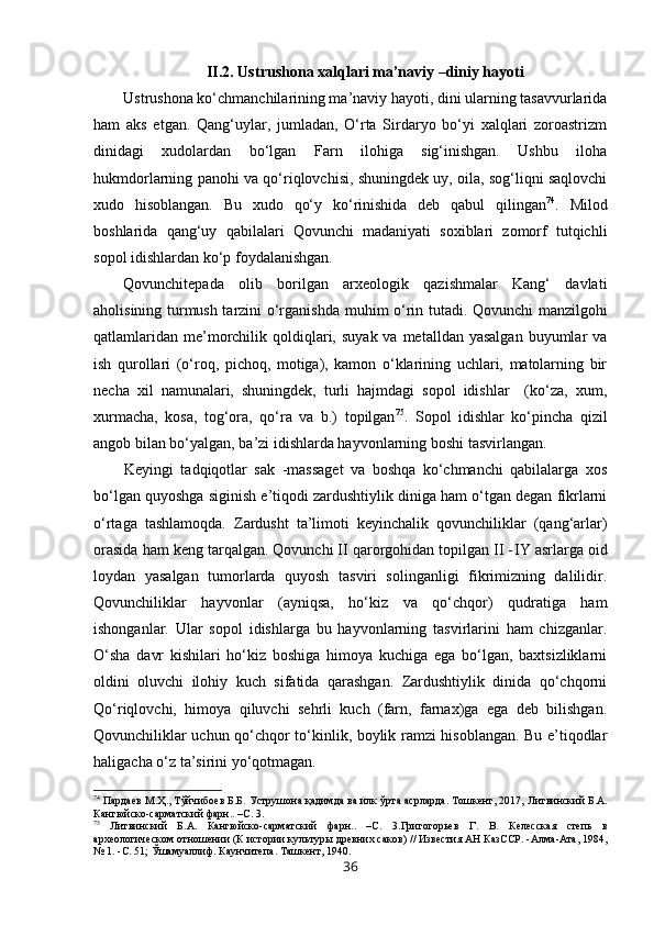 II.2. Ustrushona xalqlari ma’naviy –diniy hayoti
Ustrushona ko‘chmanchilarining ma’naviy hayoti, dini ularning tasavvurlarida
ham   aks   etgan.   Qang‘uylar,   jumladan,   O‘rta   Sirdaryo   bo‘yi   xalqlari   zoroastrizm
dinidagi   xudolardan   bo‘lgan   Farn   ilohiga   sig‘inishgan.   Ushbu   iloha
hukmdorlarning panohi va qo‘riqlovchisi, shuningdek uy, oila, sog‘liqni saqlovchi
xudo   hisoblangan.   Bu   xudo   qo‘y   ko‘rinishida   deb   qabul   qilingan 74
.   M ilod
boshlarida   qang‘uy   qabilalari   Qovunchi   madaniyati   soxiblari   zomorf   tutqichli
sopol idishlardan ko‘p foydalanishgan. 
Qovunchitepada   olib   borilgan   arxeologik   qazishmalar   Kang‘   davlati
aholisining turmush tarzini o‘rganishda   muhim   o‘rin tutadi. Qovunchi manzilgohi
qatlamlaridan  me’morchilik  qoldiqlari,  suyak  va metalldan  yasalgan   buyumlar   va
ish   qurollari   (o‘roq,   pichoq,   motiga),   kamon   o‘klarining   uchlari,   matolarning   bir
necha   xil   namunalari,   shuningdek,   turli   hajmdagi   sopol   idishlar     (ko‘za,   xum,
xurmacha,   kosa,   tog‘ora,   qo‘ra   va   b.)   topilgan 75
.   Sopol   idishlar   ko‘pincha   qizil
angob bilan bo‘yalgan, ba’zi idishlarda hayvonlarning boshi tasvirlangan.
Keyingi   tadqiqotlar   sak   -massaget   va   boshqa   ko‘chmanchi   qabilalarga   xos
bo‘lgan quyoshga siginish e’tiqodi zardushtiylik diniga ham o‘tgan degan fikrlarni
o‘rtaga   tashlamoqda.   Zardusht   ta’limoti   keyinchalik   qovunchiliklar   (qang‘arlar)
orasida ham keng tarqalgan. Qovunchi II qarorgohidan topilgan II - IY  asrlarga oid
loydan   yasalgan   tumorlarda   quyosh   tasviri   solinganligi   fikrimizning   dalilidir.
Qovunchiliklar   hayvonlar   (ayniqsa,   ho‘kiz   va   qo‘chqor)   qudratiga   ham
ishonganlar.   Ular   sopol   idishlarga   bu   hayvonlarning   tasvirlarini   ham   chizganlar.
O‘sha   davr   kishilari   ho‘kiz   boshiga   himoya   kuchiga   ega   bo‘lgan,   baxtsizliklarni
oldini   oluvchi   ilohiy   kuch   sifatida   qarashgan.   Zardushtiylik   dinida   qo‘chqorni
Qo‘riqlovchi,   himoya   qiluvchi   sehrli   kuch   (farn,   farnax)ga   ega   deb   bilishgan.
Qovunchiliklar uchun qo‘chqor to‘kinlik, boylik ramzi hisoblangan. Bu e’tiqodlar
haligacha o‘z ta’sirini yo‘qotmagan.  
74
  Пардаев М.Ҳ., Тўйчибоев Б.Б. Уструшона қадимда ва илк ўрта асрларда. Тошкент, 2017,  Литвинский Б.А.
Кангюйско-сарматский фарн.. –С.  3.
75
  Литвинский   Б.А.   Кангюйско-сарматский   фарн..   –С.   3. Григо горьев   Г.   В.   Келесская   степь   в
археологическом отношении (К истории  культуры древних с аков)  //  Известия АН КазССР. -Алма-Ата,  1984,
№   1.  -С.  51;  Ўша муаллиф. Каунчитепа.  Ташкент,  1940.
36 