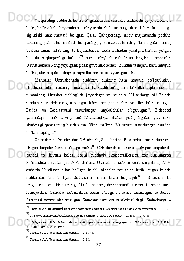 YUqoridagi boblarda ko‘rib o‘tganimizdek ustrushonaliklarda  qo‘y, echki,  it,
bo‘ri,   ho‘kiz   kabi   hayvonlarni   ilohiylashtirish   bilan   birgalikda   ilohiy   farn   –   otga
sig‘inishi   ham   mavjud   bo‘lgan.   Qalai   Qahqaxadagi   saroy   majmuasida   podsho
taxtining  juft ot ko‘rinishida bo‘lganligi, yoki maxsus kirish yo‘lagi tagida  otning
boshsiz tanasi skletining   to‘liq anatomik holda archadan yasalgan taxtada yotgan
holatda   saqlanganligi   kabilar 76
  otni   ilohiylashtirish   bilan   bog‘liq   tasavvurlar
Ustrushonada keng yoyilganligidan guvohlik beradi. Bundan tashqari, ham mavjud
bo‘lib, ular haqida oldingi paragraflarimizda so‘z yuritgan edik.    
Manbalar   Ustrushonada   buddizm   dinining   ham   mavjud   bo‘lganligini,
Hindiston bilan madaniy aloqalar ancha kuchli bo‘lganligi ta’kidlamoqda. Baxmal
tumanidagi   Nushket   qishlog‘ida   joylashgan   va   milodiy   I-II   asrlarga   oid   Budda
ibodatxonasi   deb   atalgan   yodgorlikdan,   muqaddas   sher   va   itlar   bilan   o‘tirgan
Budda   va   Bodisatvani   tasvirlangan   haykalchalar   o‘rganilgan 77
.   Bekobod
yaqinidagi,   antik   davrga   oid   Munchoqtepa   shahar   yodgorligidan   yuz   metr
sharkdagi   qabrlarning   biridan   esa,   Xind   ma’budi   Vajrapani   tasvirlangan   ostadon
bo‘lagi topilgan 78
. 
Ustrushona afshinlaridan CHirdmish, Satachari va Raxancha  tomonidan zarb
etilgan   tangalar   ham   e’tiborga   molik 79
.   CHirdmish   o‘zi   zarb   qildirgan   tangalarda
qanotli   toj   kiygan   holda,   boshi   buddaviy   ikonografikasiga   xos   burilganroq
ko‘rinishda   tasvirlangan.   A.A.   Gritsina   Ustrushona   so‘zini   kelib   chiqishini,   IV-V
asrlarda   Hindiston   bilan   bo‘lgan   kuchli   aloqalar   natijasida   kirib   kelgan   budda
ilohlaridan   biri   bo‘lgan   Sudurshana   nomi   bilan   bog‘laydi 80
.     Satachari   III
tangalarida   esa   hindlarning   filsifat   xudosi,   donishmandlik   timsoli,   savdo-sotiq
himoyachisi   Ganesha   ko‘rinishida   boshi   o‘rniga   fil   rasmi   tushirilgan   va   Janob
Satachari yozuvi aks ettirilgan. Satachari ismi  esa sanskrit  tilidagi  “Sadacharya”–
76
  Средняя Азия   и Дальний Восток   в эпоху средневековья  ( Средняя Азия   в раннем средневековье ) . –С. 122.
77
 Альбаум   П.И. Буддийский храм в долине Санзар .  // Докл. АН УзССР. - Т.: 1955.  – С. 57-59.
78
  Гайдукевич.   В.Ф.   Работы   Фарходской   Археологической   экспедиции   в     Узбекистане   в   1943-1944.
КСИИМК вып. XIV . М.,1947.
79
 Грицина   А.А.   Уструшанские были. ..  – С. 38-42.
80
 Грицина   А.А.   Уструшанские были. ..  – С. 38.
37 