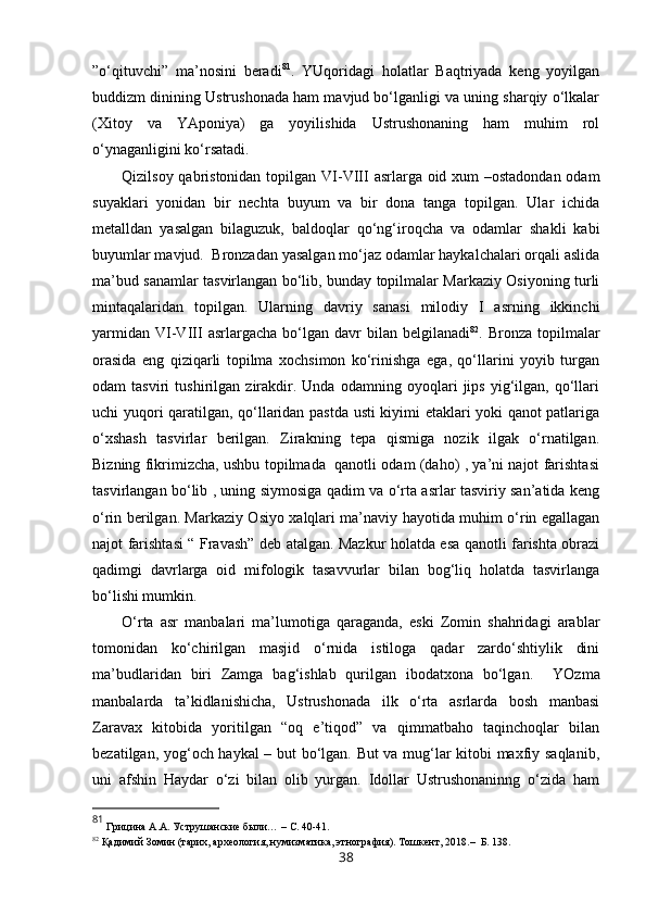”o‘qituvchi”   ma’nosini   beradi 81
.   YUqoridagi   holatlar   Baqtriyada   keng   yoyilgan
buddizm dinining Ustrushonada ham mavjud bo‘lganligi va uning sharqiy o‘lkalar
(Xitoy   va   YAponiya)   ga   yoyilishida   Ustrushonaning   ham   muhim   rol
o‘ynaganligini ko‘rsatadi. 
Qizilsoy qabristonidan topilgan   VI-VIII   asrlarga oid xum –ostadondan odam
suyaklari   yonidan   bir   nechta   buyum   va   bir   dona   tanga   topilgan.   Ular   ichida
metalldan   yasalgan   bilaguzuk,   baldoqlar   qo‘ng‘iroqcha   va   odamlar   shakli   kabi
buyumlar mavjud.  Bronzadan yasalgan mo‘jaz odamlar haykalchalari orqali aslida
ma’bud sanamlar tasvirlangan bo‘lib, bunday topilmalar Markaziy Osiyoning turli
mintaqalaridan   topilgan.   Ularning   davriy   sanasi   milodiy   I   asrning   ikkinchi
yarmidan   VI-VIII   asrlargacha  bo‘lgan  davr   bilan   belgilanadi 82
.  Bronza  topilmalar
orasida   eng   qiziqarli   topilma   xochsimon   ko‘rinishga   ega,   qo‘llarini   yoyib   turgan
odam   tasviri   tushirilgan   zirakdir.   Unda   odamning   oyoqlari   jips   yig‘ilgan,   qo‘llari
uchi yuqori qaratilgan, qo‘llaridan pastda usti kiyimi etaklari yoki qanot patlariga
o‘xshash   tasvirlar   berilgan.   Zirakning   tepa   qismiga   nozik   ilgak   o‘rnatilgan.
Bizning fikrimizcha, ushbu topilmada   qanotli odam (daho) , ya’ni najot farishtasi
tasvirlangan bo‘lib , uning siymosiga qadim va o‘rta asrlar tasviriy san’atida keng
o‘rin berilgan. Markaziy Osiyo xalqlari ma’naviy hayotida muhim o‘rin egallagan
najot farishtasi “ Fravash” deb atalgan. Mazkur holatda esa qanotli farishta obrazi
qadimgi   davrlarga   oid   mifologik   tasavvurlar   bilan   bog‘liq   holatda   tasvirlanga
bo‘lishi mumkin.
O‘rta   asr   manbalari   ma’lumotiga   qaraganda,   eski   Zomin   shahridagi   arablar
tomonidan   ko‘chirilgan   masjid   o‘rnida   istiloga   qadar   zardo‘shtiylik   dini
ma’budlaridan   biri   Zamga   bag‘ishlab   qurilgan   ibodatxona   bo‘lgan.     YOzma
manbalarda   ta’kidlanishicha,   Ustrushonada   ilk   o‘rta   asrlarda   bosh   manbasi
Zaravax   kitobida   yoritilgan   “oq   e’tiqod”   va   qimmatbaho   taqinchoqlar   bilan
bezatilgan, yog‘och haykal – but bo‘lgan. But va mug‘lar kitobi maxfiy saqlanib,
uni   afshin   Haydar   o‘zi   bilan   olib   yurgan.   Idollar   Ustrushonaninng   o‘zida   ham
81
 Грицина   А.А.   Уструшанские были. ..  – С. 40-41.
82
  Қадимий Зомин (тарих, археология, нумизматика, этнография). Тошкент, 2018.–  Б. 138.  
38 