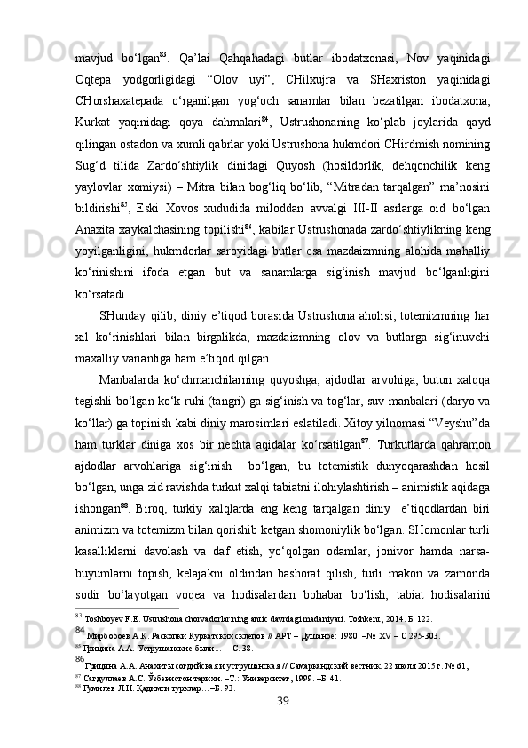 mavjud   bo‘lgan 83
.   Qa’lai   Qahqahadagi   butlar   ibodatxonasi,   Nov   yaqinidagi
Oqtepa   yodgorligidagi   “Olov   uyi”,   CHilxujra   va   SHaxriston   yaqinidagi
CHorshaxatepada   o‘rganilgan   yog‘och   sanamlar   bilan   bezatilgan   ibodatxona,
Kurkat   yaqinidagi   qoya   dahmalari 84
,   Ustrushonaning   ko‘plab   joylarida   qayd
qilingan ostadon va xumli qabrlar yoki Ustrushona hukmdori CHirdmish nomining
Sug‘d   tilida   Zardo‘shtiylik   dinidagi   Quyosh   (hosildorlik,   dehqonchilik   keng
yaylovlar   xomiysi)   –   Mitra   bilan   bog‘liq   bo‘lib,   “Mitradan   tarqalgan”   ma’nosini
bildirishi 85
,   Eski   Xovos   xududida   miloddan   avvalgi   III-II   asrlarga   oid   bo‘lgan
Anaxita xaykalchasining topilishi 86
, kabilar  Ustrushonada zardo‘shtiylikning keng
yoyilganligini,   hukmdorlar   saroyidagi   butlar   esa   mazdaizmning   alohida   mahalliy
ko‘rinishini   ifoda   etgan   but   va   sanamlarga   sig‘inish   mavjud   bo‘lganligini
ko‘rsatadi. 
SHunday   qilib,   diniy   e’tiqod   borasida   Ustrushona   aholisi,   totemizmning   har
xil   ko‘rinishlari   bilan   birgalikda,   mazdaizmning   olov   va   butlarga   sig‘inuvchi
maxalliy variantiga ham e’tiqod qilgan. 
Manbalarda   ko‘chmanchilarning   quyoshga,   ajdodlar   arvohiga,   butun   xalqqa
tegishli bo‘lgan ko‘k ruhi (tangri) ga sig‘inish va tog‘lar, suv manbalari (daryo va
ko‘llar) ga topinish kabi diniy marosimlari eslatiladi. Xitoy yilnomasi “Veyshu”da
ham   turklar   diniga   xos   bir   nechta   aqidalar   ko‘rsatilgan 87
.   Turkutlarda   qahramon
ajdodlar   arvohlariga   sig‘inish     bo‘lgan,   bu   totemistik   dunyoqarashdan   hosil
bo‘lgan, unga zid ravishda turkut xalqi tabiatni ilohiylashtirish – animistik aqidaga
ishongan 88
.   Biroq,   turkiy   xalqlarda   eng   keng   tarqalgan   diniy     e’tiqodlardan   biri
animizm va totemizm bilan qorishib ketgan shomoniylik bo‘lgan. SHomonlar turli
kasalliklarni   davolash   va   daf   etish,   yo‘qolgan   odamlar,   jonivor   hamda   narsa-
buyumlarni   topish,   kelajakni   oldindan   bashorat   qilish,   turli   makon   va   zamonda
sodir   bo‘layotgan   voqea   va   hodisalardan   bohabar   bo‘lish,   tabiat   hodisalarini
83
  Toshboyev F.E. Ustrushona chorvadorlarining antic davrdagi madaniyati. Toshkent,   2014. Б.  122. 
84
  Мирбобоев А.К. Раскопки Куркатских склепов // АРТ – Душанбе: 1980. –№  ХV – С 295-303.
85
 Грицина   А.А.   Уструшанские были. ..  – С. 38.
86
Грицина А.А.  Анахиты согдийская и уструшанская // Самаркандский вестник. 22 июля 2015 г. №   61, 
87
  Сагдуллаев А.С. Ўзбекистон тарихи. –Т.: Университет, 1999. –Б. 41.
88
  Гумилев Л.Н. Қадимги турклар…–Б. 93.     
39 