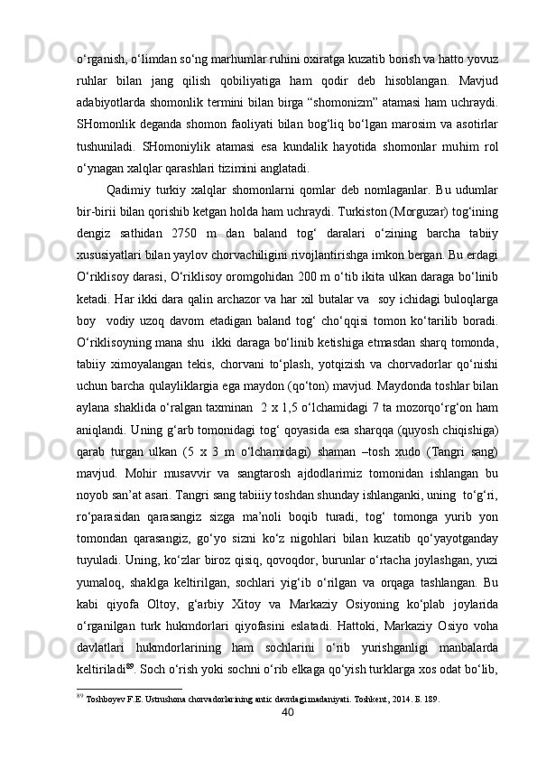 o‘rganish, o‘limdan so‘ng marhumlar ruhini oxiratga kuzatib borish va hatto yovuz
ruhlar   bilan   jang   qilish   qobiliyatiga   ham   qodir   deb   hisoblangan.   Mavjud
adabiyotlarda shomonlik termini bilan birga “shomonizm” atamasi  ham uchraydi.
SHomonlik   deganda   shomon   faoliyati   bilan   bog‘liq   bo‘lgan   marosim   va   asotirlar
tushuniladi.   SHomoniylik   atamasi   esa   kundalik   hayotida   shomonlar   mu h im   rol
o‘ ynagan xalqlar qarashlari tizimini anglatadi.  
  Qadimiy   turkiy   xalqlar   shomonlarni   qomlar   deb   nomlaganlar.   Bu   udumlar
bir-birii bilan qorishib ketgan holda ham uchraydi. Turkiston (Morguzar) tog‘ining
dengiz   sathidan   2750   m   dan   baland   tog‘   daralari   o‘zining   barcha   tabiiy
xususiyatlari bilan yaylov chorvachiligini rivojlantirishga imkon bergan. Bu erdagi
O‘riklisoy darasi, O‘riklisoy oromgohidan 200 m o‘tib ikita ulkan daraga bo‘linib
ketadi. Har ikki dara qalin archazor va har xil butalar va   soy ichidagi buloqlarga
boy     vodiy   uzoq   davom   etadigan   baland   tog‘   cho‘qqisi   tomon   ko‘tarilib   boradi.
O‘riklisoyning mana shu   ikki daraga bo‘linib ketishiga etmasdan sharq tomonda,
tabiiy   ximoyalangan   tekis,   chorvani   to‘plash,   yotqizish   va   chorvadorlar   qo‘nishi
uchun barcha qulayliklargia ega maydon (qo‘ton) mavjud. Maydonda toshlar bilan
aylana shaklida o‘ralgan taxminan   2 x 1,5 o‘lchamidagi 7 ta mozorqo‘rg‘on ham
aniqlandi. Uning g‘arb tomonidagi  tog‘ qoyasida esa sharqqa (quyosh chiqishiga)
qarab   turgan   ulkan   (5   x   3   m   o‘lchamidagi)   shaman   –tosh   xudo   (Tangri   sang)
mavjud.   Mohir   musavvir   va   sangtarosh   ajdodlarimiz   tomonidan   ishlangan   bu
noyob san’at asari. Tangri sang tabiiiy toshdan shunday ishlanganki, uning  to‘g‘ri,
ro‘parasidan   qarasangiz   sizga   ma’noli   boqib   turadi,   tog‘   tomonga   yurib   yon
tomondan   qarasangiz,   go‘yo   sizni   ko‘z   nigohlari   bilan   kuzatib   qo‘yayotganday
tuyuladi. Uning, ko‘zlar biroz qisiq, qovoqdor, burunlar o‘rtacha joylashgan, yuzi
yumaloq,   shaklga   keltirilgan,   sochlari   yig‘ib   o‘rilgan   va   orqaga   tashlangan.   Bu
kabi   qiyofa   Oltoy,   g‘arbiy   Xitoy   va   Markaziy   Osiyoning   ko‘plab   joylarida
o‘rganilgan   turk   hukmdorlari   qiyofasini   eslatadi.   Hattoki,   Markaziy   Osiyo   voha
davlatlari   hukmdorlarining   ham   sochlarini   o‘rib   yurishganligi   manbalarda
keltiriladi 89
. Soch o‘rish yoki sochni o‘rib elkaga qo‘yish turklarga xos odat bo‘lib,
89
  Toshboyev F.E. Ustrushona chorvadorlarining antic davrdagi madaniyati. Toshkent,   2014. Б. 189.
40 