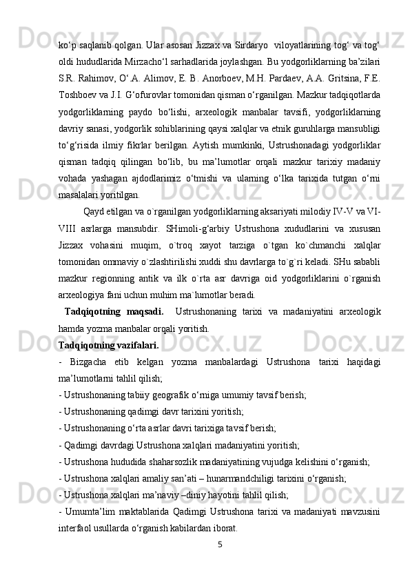 ko‘p saqlanib qolgan. Ular asosan Jizzax va Sirdaryo   viloyatlarining tog‘ va tog‘
oldi hududlarida Mirzacho‘l sarhadlarida joylashgan. Bu yodgorliklarning ba’zilari
S.R. Rahimov, O‘.A. Alimov, E. B. Anorboev, M.H. Pardaev, A.A. Gritsina, F.E.
Toshboev va J.I. G‘ofurovlar tomonidan qisman o‘rganilgan. Mazkur tadqiqotlarda
yodgorliklarning   paydo   bo‘lishi,   arxeologik   manbalar   tavsifi,   yodgorliklarning
davriy sanasi, yodgorlik sohiblarining qaysi xalqlar va etnik guruhlarga mansubligi
to‘g‘risida   ilmiy   fikrlar   berilgan.   Aytish   mumkinki,   Ustrushonadagi   yodgorliklar
qisman   tadqiq   qilingan   bo‘lib,   bu   ma’lumotlar   orqali   mazkur   tarixiy   madaniy
vohada   yashagan   ajdodlarimiz   o‘tmishi   va   ularning   o‘lka   tarixida   tutgan   o‘rni
masalalari yoritilgan. 
Qayd etilgan va o`rganilgan yodgorliklarning aksariyati milodiy IV-V   va  VI-
VIII   asrlarga   mansubdir.   SHimoli-g‘arbiy   Ustrushona   xududlarini   va   xususan
Jizzax   vohasini   muqim,   o`troq   xayot   tarziga   o`tgan   ko`chmanchi   xalqlar
tomonidan ommaviy o`zlashtirilishi xuddi shu davrlarga to`g`ri keladi. SHu sababli
mazkur   regionning   antik   va   ilk   o`rta   asr   davriga   oid   yodgorliklarini   o`rganish
arxeologiya fani uchun muhim ma`lumotlar beradi.
  Tadqiqotning   maqsadi.     Ustrushonaning   tarixi   va   madaniyatini   arxeologik
hamda yozma manbalar orqali yoritish. 
Tadqiqotning vazifalari. 
-   Bizgacha   etib   kelgan   yozma   manbalardagi   Ustrushona   tarixi   haqidagi
ma’lumotlarni tahlil qilish; 
- Ustrushonaning tabiiy geografik o‘rniga umumiy tavsif berish;
- Ustrushonaning qadimgi davr tarixini yoritish;
- Ustrushonaning o‘rta asrlar davri tarixiga tavsif berish;
- Qadimgi davrdagi Ustrushona xalqlari madaniyatini yoritish;
- Ustrushona hududida shaharsozlik madaniyatining vujudga kelishini o‘rganish;
- Ustrushona xalqlari amaliy san’ati – hunarmandchiligi tarixini o‘rganish;
- Ustrushona xalqlari ma’naviy –diniy hayotini tahlil qilish;
-   Umumta’lim   maktablarida   Qadimgi   Ustrushona   tarixi   va   madaniyati   mavzusini
interfaol usullarda o‘rganish kabilardan iborat.  
5 