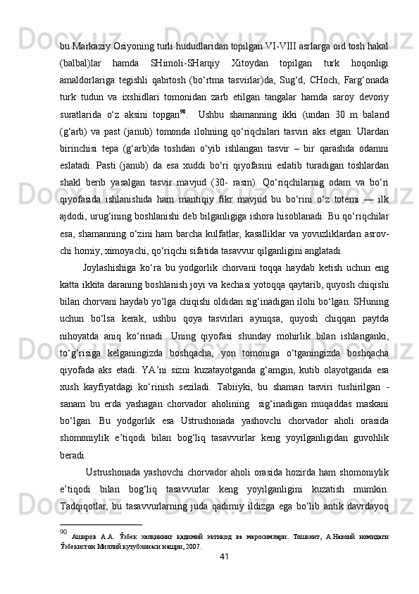 bu Markaziy Osiyoning turli hududlaridan topilgan VI-VIII asrlarga oid tosh hakal
(balbal)lar   hamda   SHimoli-SHarqiy   Xitoydan   topilgan   turk   hoqonligi
amaldorlariga   tegishli   qabrtosh   (bo‘rtma   tasvirlar)da,   Sug‘d,   CHoch,   Farg‘onada
turk   tudun   va   ixshidlari   tomonidan   zarb   etilgan   tangalar   hamda   saroy   devoriy
suratlarida   o‘z   aksini   topgan 90
.     Ushbu   shamanning   ikki   (undan   30   m   baland
(g‘arb)   va   past   (janub)   tomonda   ilohning   qo‘riqchilari   tasviri   aks   etgan.   Ulardan
birinchisi   tepa   (g‘arb)da   toshdan   o‘yib   ishlangan   tasvir   –   bir   qarashda   odamni
eslatadi.   Pasti   (janub)   da   esa   xuddi   bo‘ri   qiyofasini   eslatib   turadigan   toshlardan
shakl   berib   yasalgan   tasvir   mavjud   (30-   rasm).   Qo‘riqchilarnig   odam   va   bo‘ri
qiyofasida   ishlanishida   ham   mantiqiy   fikr   mavjud   bu   bo‘rini   o‘z   totemi   —   ilk
ajdodi, urug‘ining boshlanishi deb bilganligiga ishora hisoblanadi. Bu qo‘riqchilar
esa, shamanning o‘zini ham barcha kulfatlar, kasalliklar  va yovuzliklardan asrov -
chi homiy, ximoyachi, qo‘riqchi sifatida tasavvur qilganligini anglatadi. 
  Joylashishiga   ko‘ra   bu   yodgorlik   chorvani   toqqa   haydab   ketish   uchun   eng
katta ikkita daraning boshlanish joyi va kechasi yotoqqa qaytarib, quyosh chiqishi
bilan chorvani haydab yo‘lga chiqishi oldidan sig‘inadigan ilohi bo‘lgan. SHuning
uchun   bo‘lsa   kerak,   ushbu   qoya   tasvirlari   ayniqsa,   quyosh   chiqqan   paytda
nihoyatda   aniq   ko‘rinadi.   Uning   qiyofasi   shunday   mohirlik   bilan   ishlanganki,
to‘g‘risiga   kelganingizda   boshqacha,   yon   tomoniga   o‘tganingizda   boshqacha
qiyofada   aks   etadi.   YA’ni   sizni   kuzatayotganda   g‘amgin,   kutib   olayotganda   esa
xush   kayfiyatdagi   ko‘rinish   seziladi.   Tabiiyki,   bu   shaman   tasviri   tushirilgan   -
sanam   bu   erda   yashagan   chorvador   aholining     sig‘inadigan   muqaddas   maskani
bo‘lgan.   Bu   yodgorlik   esa   Ustrushonada   yashovchi   chorvador   aholi   orasida
shomoniylik   e’tiqodi   bilan   bog‘liq   tasavvurlar   keng   yoyilganligidan   guvohlik
beradi. 
    Ustrushonada   yashovchi   chorvador   aholi   orasida   hozirda   ham   shomoniylik
e’tiqodi   bilan   bog‘liq   tasavvurlar   keng   yoyilganligini   kuzatish   mumkin.
Tadqiqotlar,   bu   tasavvurlarning   juda   qadimiy   ildizga   ega   bo‘lib   antik   davrdayoq
90
  Аширов   А.А.   Ўзбек   халқининг   қадимий   эътиқод   ва   маросимлари.   Тошкент,   А.Навоий   номидаги
Ўзбекистон Миллий кутубхонаси нашри, 2007. 
41 