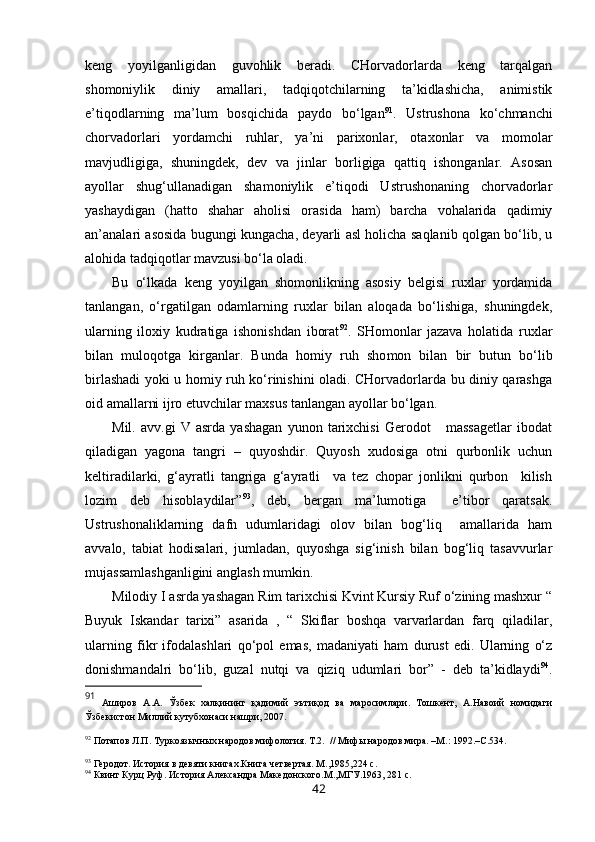 keng   yoyilganligidan   guvohlik   beradi.   CHorvadorlarda   keng   tarqalgan
shomoniylik   diniy   amallari,   tadqiqotchilarning   ta’kidlashicha,   animistik
e’tiqodlarning   ma’lum   bosqichida   paydo   bo‘lgan 91
.   Ustrushona   ko‘chmanchi
chorvadorlari   yordamchi   ruhlar,   ya’ni   parixonlar,   otaxonlar   va   momolar
mavjudligiga,   shuningdek,   dev   va   jinlar   borligiga   qattiq   ishonganlar.   Asosan
ayollar   shug‘ullanadigan   shamoniylik   e’tiqodi   Ustrushonaning   chorvadorlar
yashaydigan   (hatto   shahar   aholisi   orasida   ham)   barcha   vohalarida   qadimiy
an’analari asosida bugungi kungacha, deyarli asl holicha saqlanib qolgan bo‘lib, u
alohida tadqiqotlar mavzusi bo‘la oladi. 
Bu   o‘lkada   keng   yoyilgan   shomonlikning   asosiy   belgisi   ruxlar   yordamida
tanlangan,   o‘rgatilgan   odamlarning   ruxlar   bilan   aloqada   bo‘lishiga,   shuningdek,
ularning   iloxiy   kudratiga   ishonishdan   iborat 92
.   SHomonlar   jazava   holatida   ruxlar
bilan   muloqotga   kirganlar.   Bunda   homiy   ruh   sho mon   bilan   bir   butun   bo‘lib
birlashadi yoki u homiy ruh ko‘rinishini oladi. CHorvadorlarda bu diniy qarashga
oid amallarni ijro etuvchilar maxsus tanlangan ayollar bo‘lgan.
Mil.   avv.gi   V   asrda   yashagan   yunon   tarixchisi   Gerodot       massagetlar   ibodat
qiladigan   yagona   tangri   –   quyoshdir.   Quyosh   xudosiga   otni   qurbonlik   uchun
keltiradilarki,   g‘ayratli   tangriga   g‘ayratli     va   tez   chopar   jonlikni   qurbon     kilish
lozim   deb   hisoblaydilar” 93
,   deb,   bergan   ma’lumotiga     e’tibor   qaratsak.
Ustrushonaliklarning   dafn   udumlaridagi   olov   bilan   bog‘liq     amallarida   ham
avvalo,   tabiat   hodisalari,   jumladan,   quyoshga   sig‘inish   bilan   bog‘liq   tasavvurlar
mujassamlashganligini anglash mumkin. 
Milodiy I asrda yashagan Rim tarixchisi Kvint Kursiy Ruf o‘zining mashxur “
Buyuk   Iskandar   tarixi”   asarida   ,   “   Skiflar   boshqa   varvarlardan   farq   qiladilar,
ularning   fikr   ifodalashlari   qo‘pol   emas,   madaniyati   ham   durust   edi.   Ularning   o‘z
donishmandalri   bo‘lib,   guzal   nutqi   va   qiziq   udumlari   bor”   -   deb   ta’kidlaydi 94
.
91
  Аширов   А.А.   Ўзбек   халқининг   қадимий   эътиқод   ва   маросимлари.   Тошкент,   А.Навоий   номидаги
Ўзбекистон Миллий кутубхонаси нашри, 2007. 
92
  Потапов Л.П. Туркояз ычных народов мифология. Т.2 .   // Мифы народов мира. –М. :  1992 . –С.534.
93
 Геродот. История в девяти книгах.Книга четвертая. М.,1985, 224 с.
94
 Квинт Курц Руф. История Александра Македонского.М.,МГУ.1963 , 281 с.
42 