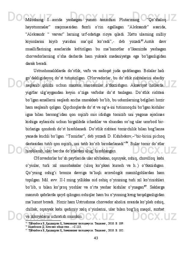 Milodning   I   asrida   yashagan   yunon   tarixchisi   Plutarxning     “Qo‘shaloq
hayotnomalar”   majmuasidan   faxrli   o‘rin   egallagan   “Aleksandr”   asarida,
“Aleksandr   “   varvar”   larning   urf-odatiga   rioya   qiladi.   Xatto   ularning   milliy
kiyimlarini   kiyib   yurishni   ma’qul   ko‘radi”,-   deb   yozadi 95
.Antik   davr
mualliflarining   asarlarida   keltirilgan   bu   ma’lumotlar   o‘lkamizda   yashagan
chorvadorlarning   o‘sha   darlarda   ham   yuksak   madaniyatga   ega   bo‘lganligidan
darak beradi.
Ustrushonaliklarda   do‘stlik,   vafo   va   sadoqat   juda   qadrlangan.   Bolalar   hali
go‘dakligidayoq   do‘st   tutintirilgan.   CHorvadorlar,   bu   do‘stlik   rishtalarini   abadiy
saqlanib   qolishi   uchun   maxsus   marosimlar   o‘tkazishgan.   Aksariyat   hollarda,
yigitlar   ulg‘aygandan   keyin   o‘ziga   vafodor   do‘st   tanlagan.   Do‘stlik   rishtasi
bo‘lgan amallarni saqlash ancha murakkab bo‘lib, bu udumlarning belgilari hozir
ham saqlanib qolgan. Qipchoqlarda do‘st va og‘a-ini tutinmoqchi bo‘lgan kishilar
igna   bilan   barmog‘idan   qon   oqizib   mis   idishga   tomizib   uni   yagona   ajralmas
kishiga   aylanishi   uchun   birgalikda   ichadilar   va   shundan   so‘ng   ular   umrbod   bir-
birlariga  qondosh  do‘st  hisoblanadi.  Do‘stlik  rishtasi   tomirchilik bilan  bog‘lansa
yanada kuchli bo‘lgan. “Tomirlar”, deb yozadi D. Kshibekov,–“bir-birini pichoq
dastasidan tutib qon oqizib, uni tatib ko‘rib birodarlanadi” 96
. Bular tomir do‘stlar
hisoblanib, ular barcha do‘stlardan ulug‘ hisoblangan. 
CHorvadorlar bo‘sh paytlarida ular altibakan, oqsuyak, oshiq, chuvilloq  kabi
o‘yinlar,   turli   xil   musobakalar   (uloq   ko‘pkari   kurash   va   h..)   o‘tkazishgan.
Qo‘yning   oshig‘i   bronza   davriga   ta’luqli   arxeologik   manzilgohlardan   ham
topilgan.   Mil.   avv.   II-I   ming   yillikka   oid   oshiq   o‘yinining   turli   xil   ko‘rinishlari
bo‘lib,   u   bilan   ko‘proq   yoshlar   va   o‘rta   yashar   kishilar   o‘ynagan 97
.   Saklarga
mansub qabrlarda qayd qilingan oshiqlar ham bu o‘yinning keng tarqalganligidan
ma’lumot beradi.  Hozir ham Ustrushona chorvador aholisi orasida ko‘plab oshiq,
chillak,   oqsuyak   kabi   qadimiy   xalq   o‘yinlarini,   ular   bilan   bog‘liq   maqol,   suxbat
va xikoyalarni uchratish mumkin. 
95
 Тўйчибоев Б, Қашқирли Қ. Зоминнинг тил қомуси. Тошкент,  2010. Б. 109.
96
 Кшибеков Д. Кочевое общество... –С.133.
97
 Тўйчибоев Б, Қашқирли Қ. Зоминнинг тил қомуси. Тошкент,  2010. Б. 102.
43 