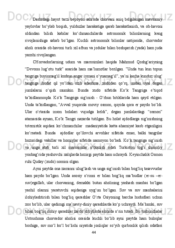 Dashtdagi  hayot  tarzi  bepoyon  sahroda chorvani  aniq belgilangan mavsumiy
yaylovlar   bo‘ylab   boqish,   yulduzlar   harakatiga   qarab   harakatlanish,   va   ob-havoni
oldindan   bilish   kabilar   ko‘chmanchilarda   astronomik   bilimlarning   keng
rivojlanishiga   sabab   bo‘lgan.   Kuchli   astronomik   bilimlar   natijasida,   chorvador
aholi orasida ob-havoni turli xil afsun va jodular bilan boshqarish (yada) ham juda
yaxshi rivojlangan. 
CHorvadorlarning   udum   va   marosimlari   haqida   Mahmud   Qoshg‘ariyning
“Devonu   lug‘otu   turk”   asarida   ham   ma’lumotlar   berilgan.   ”Unda   tun   kun   topun
tangriga buyinmag‘il korkun angar iymani o‘ynamag‘il”, ya’ni kecha kunduz ulug‘
tangriga   ibodat   qil   yo‘ldan   ozib   adashma,   xudodan   qo‘rq,   undan   uyal   degan
jumlalarni   o‘qish   mumkin.   Bunda   xudo   sifatida   Ko‘k   Tangriga   e’tiqod
ta’kidlanmoqda.   Ko‘k   Tangriga   sig‘inish   -   O‘rhun   bitiklarida   ham   qayd   etilgan.
Unda   ta’kidlangan,   “Avval   yuqorida   moviy   osmon,   quyida   qora   er   paydo   bo‘ldi.
Ular   o‘rtasida   inson   bolalari   vujudga   keldi”,   degan   jumlalardagi   “osmon”
atamasida aynan, Ko‘k Tangri nazarda tutilgan. Bu holat ajdodlarga sig‘inishning
totemistik   aqidasi   ko‘chmanchilar     madaniyatida   katta   ahamiyat   kasb   etganligini
ko‘rsatadi.   Bunda     ajdodlar   qo‘llovchi   arvohlar   sifatida   emas,   balki   tangrilar
huzuridagi vakillar va homiylar sifatida namoyon bo‘ladi. Ko‘k tangriga sig‘inish
va   unga   atab   turli   xil   marosimlar   o‘tkazish   odati   Turkiston   tog‘i   shimoliy
yonbag‘rida yashovchi xalqlarda hozirgi paytda ham uchraydi. Keyinchalik Osmon
ruhi Quday (xudo) nomini olgan.
Ayni paytda ona zaminni ulug‘lash va unga sig‘inish bilan bog‘liq tasavvurlar
ham   paydo   bo‘lgan.   Unda   asosiy   o‘rinni   er   bilan   bog‘liq   ma’budlar   (er-su   –er-
suv)egallab,   ular   chorvaning,   demakki   butun   aholining   yashash   manbai   bo‘lgan
yashil   olamni   yaratuvchi   aqidasiga   uyg‘un   bo‘lgan.   Suv   va   suv   manbalarini
ilohiylashtirish   bilan   bog‘liq   qarashlar   O‘rta   Osiyoning   barcha   hududlari   uchun
xos bo‘lib, ular qadimgi ma’naviy-diniy qarashlarda ko‘p uchraydi. Ma’lumki, suv
bilan bog‘liq ilohiy qarashlar zardo‘shtiylikda alohida o‘rin tutadi. Bu tushunchalar
Ustrushona   chorvador   aholisi   orasida   kuchli   bo‘lib   ayni   paytda   ham   buloqlar
boshiga,   suv   mo‘l   ko‘l   bo‘lishi   niyatida   jonliqlar   so‘yib   qurbonlik   qilish   odatlari
44 