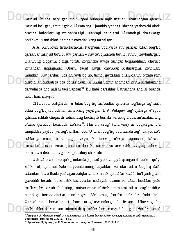 mavjud.   Bunda   so‘yilgan   molni   qoni   buloqqa   oqib   tushishi   shart   degan   qarash
mavjud bo‘lgan, shuningdek, Nurota tog‘i janubiy yonbag‘irlarida yashovchi aholi
orasida   buloqlarning   muqaddasligi,   ulardagi   baliqlarni   Nurotadagi   chashmaga
borib-kelib turishlari haqida rivoyatlar keng tarqalgan.  
A.A.   Ashirovni   ta’kidlashicha,   Farg‘ona   vodiysida   suv   parilari   bilan   bog‘liq
qarashlar mavjud bo‘lib, suv parilari – suv to‘lqinlarida bo‘lib, suvni jilovlantirgan.
Kishining   diqqatini   o‘ziga   tortib,   ko‘pincha   suvga   tushgan   begunohlarni   cho‘kib
ketishdan   saqlaganlar.   Ularni   faqat   suvga   cho‘kkan   kishilargina   ko‘rinishi
mumkin. Suv parilari juda chiroyli bo‘lib, tashqi go‘zalligi bilan kishini o‘ziga rom
qilib olish qudratiga ega bo‘lar ekan. SHuning uchun shomdan keyin kishilarning
daryolarda cho‘milish taqiqlangan 98
. Bu kabi qarashlar Ustrushona aholisi  orasida
hozir ham mavjud. 
CHorvador  xalqlarda    er  bilan bog‘liq ma’budlar  qatorida tog‘larga sig‘inish
bilan   bog‘liq   urf   odatlar   ham   keng   yoyilgan.   L.P.   Potapov   tog‘-qirlarga   e’tiqod
qilishni ishlab chiqarish sohasining kuchayib borishi va urug‘chilik an’analarining
o‘zaro   qorishib   ketishida   ko‘radi 99
.   Har-bir   urug‘   (chorvasi)   ni   boqadigan   o‘z
muqaddas yaylov (va tog‘lari)lari  bor. U bilan bog‘liq udumlarda tog‘, daryo, ko‘l
ruhlariga   emas,   balki   tog‘,   daryo,   ko‘llarning   o‘ziga   topinishni,   tabiatni
timsollashtirishni   emas,   jonlantirishni   ko‘ramiz.   Bu   animistik   dunyoqarashning
animatizm deb ataladigan eng ibtidoiy shaklidir.
Ustrushona mozorqo‘rg‘onlaridagi jasad yonida qayd qilingan it, bo‘ri,   qo‘y,
echki,   ot,   qoramol   kabi   hayvonlarnning   suyaklari   va   ular   bilan   bog‘liq   dafn
udumlari  bu o‘lkada yashagan xalqlarda totemistik qarashlar kuchli bo‘lganligidan
guvohlik   beradi.   Totemistik   tasavvurlar   mohiyati   osmon   va   tabiat   kuchlari   yoki
ma’lum   bir   guruh   aholining,   jonivorlar   va   o‘simliklar   olami   bilan   urug‘doshligi
haqidagi   tasavvurlariga   asoslangan.   Ma’lumki,   barcha   qabilalar   kabi   kabi
Ustrushona   chorvadorlari   ham   urug‘-aymoqlarga   bo‘lingan.   Ularning   bu
bo‘linishlarida   ma’lum   totemistik   qarashlar   ham   mavjud   bo‘lgan.   Har   bir   urug‘
98
Аширов а.А. Фарғона водийси аҳолисининг сув билан боғлиқ мифологик қарашлари ва урф одатлари // 
Ўзбекистон тарихи. № 1. 2018. – Б.82.
99
 Тўйчибоев Б, Қашқирли Қ. Зоминнинг тил қомуси. Тошкент,    2010. Б. 156
45 