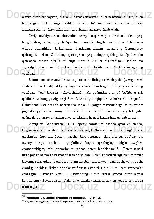 o‘zaro biron-bir hayvon, o‘simlik, ashyo (aksariyat  hollarda hayvon-o‘ngin)  bilan
bog‘langan.   Totemizmga   daxldor   fikrlarni   to‘ldirish   va   dalillashda   ibtidoiy
zamonga oid turli hayvonlar tasvirlari aloxida ahamiyat kasb etadi. 
Ilmiy   adabiyotlarda   chorvador   turkiy   xalqlarning   o‘tmishda   bo‘ri,   ayiq,
burgut,   ilon,   echki,   qo‘y,   ho‘qiz,   turli   daraxtlar,   tog‘lar   va   boshqa     totemlarga
e’tiqod   qilganliklari   ta’kidlanadi.   Jumladan,   Zomin   tumanining   Qorong‘isoy
qishlog‘ida     ilon,   O‘riklisoy   qishlog‘ida   ayiq,   Jaloyir   qishlog‘ida   Qoplon   (bu
qishloqda   asosan   qirg‘iz   millatiga   mansub   kishilar   sig‘inadigan   Qoplon   ota
ziyoratgohi   ham   mavjud),  qolgan barcha  qishloqlarida esa,   bo‘ri  totemining  keng
yoyilgan. 
Ustrushona   chorvadorlarida   tog‘   takasini   ilohiylashtirish   yoki   (uning   ramzi
sifatida bo‘lsa kerak) oddiy uy hayvoni – taka bilan bog‘liq ilohiy qarashlar keng
yoyilgan.   Tog‘   takasini   ilohiylashtirish   juda   qadimdan   mavjud   bo‘lib,   u   sak
qabilalarida   keng   yoyilganligi   B.A.   Litvinskiy   tadqiqotlarida   ko‘rsatib   o‘tilgan 100
.
Ustrushonaliklar   orasida   hozirgacha   saqlanib   qolgan   tasavvurlarga   ko‘ra,   yovuz
jin,   taka   qiyofasida   namoyon   bo‘ladi.   U   bilan   bog‘liq   har   xil   voqeiy   hikoyalar
qadim ilohiy tasavvurlarning davomi sifatida, hozirgi kunda ham uchrab turadi.  
Abulg‘ozi   Bahodirxonning   “SHajarayi   tarokima"   asarida   qayd   etilishicha,
O‘g‘uzxon   davrida   shunqor,   ukki,   kuykanak,   ko‘baksari,   turumtoy,   qarg‘u,   qizil
qarchig‘ay,   kuchgan,   lochin,   saricha,   baxri,   xumoy,   olato‘g‘onoq,   bug‘daynoq,
xumay,   burgut,   anchari,     yog‘alboy,   bayqu,   qarchig‘ay,   italg‘u,   tuyg‘un,
charaqarchig‘ay   kabi   jonivorlar   muqaddas     totem   hisoblangan 101
.     Totem   tasviri
turar joylar, ashyolar va mozorlarga qo‘yilgan. Odamlar badanlariga ham totemlar
tasvirini solar edilar. Bora-bora totem hisoblangan hayvon yaratuvchi va asrovchi
ekanligi haqidagi diniy e’tiqodlar zaiflashgan va uning o‘rnini milliy tushunchalar
egallagan.   SHundan   keyin   u   hayvonning   butun   tanasi   yoxud   biror   a’zosi
ko‘plarning yalovlari va tamg‘alarida etnomilliy ramz, tarixiy bir yodgorlik sifatida
o‘rin olgan. 
100
 Литвинский Б.А. Древние кочевники «Крыши мира». ..  –  С. 144-149 .
101
 Абулғози Баҳодирхон. Шажарайи тарокима. – Тошкент: Чўлпон, 1995, 22-23  б.  
46 