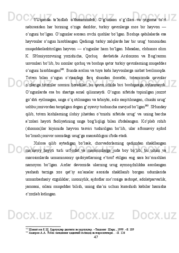 YUqorida   ta’kidlab   o‘tkanimizdek,   O‘g‘uzxon   o‘g‘illari   va   yigirma   to‘rt
nabirasidan   har   birining   o‘ziga   daxldor,   turkiy   qavmlarga   mos   bir   hayvon   —
o‘nguni bo‘lgan. O‘ngunlar asosan  ovchi qushlar bo‘lgan. Boshqa qabilalarda esa
hayvonlar   o‘ngun   hisoblangan   Qadimgi   turkiy   xalqlarda   har   bir   urug‘   tomonidan
muqaddaslashtirilgan   hayvon   —   o‘ngunlar   ham   bo‘lgan.   Masalan,   elshunos   olim
K.   SHoniyozovning   yozishicha,   Qorluq     davlatida   Arslonxon   va   Bug‘raxon
unvonlari bo‘lib, bu nomlar qorluq va boshqa qator turkiy qavmlarning muqaddas
o‘nguni hisoblangan 102
. Bunda arslon va tuya kabi hayvonlarga nisbat berilmoqda.
Totem   bilan   o‘ngun   o‘rtasidagi   farq   shundan   iboratki,   totemizmda   qavmlar
o‘zlariga   totemlar   nomini   beradilar,   bu   qavm   ichida   biri   boshqasiga   uylanmaydi.
O‘ngunlarda   esa   bu   shartga   amal   qilinmaydi.   O‘ngun   sifatida   topinilgan   jonzot
go‘shti eyilmagan, unga o‘q otilmagan va tabiiyki, aslo ranjitilmagan, chunki urug‘
ushbu jonivordan tarqalgan degan g‘oyaviy tushuncha mavjud bo‘lgan 103
. SHunday
qilib,   totem   kishilarning   ilohiy   jihatdan   o‘tmishi   sifatida   urug‘   va   uning   barcha
a’zolari   hayoti   faoliyatining   unga   bog‘liqligi   bilan   ifodalangan.   Ko‘plab   rohib
(shomon)lar   kiyimida   hayvon   tasviri   tushirilgan   bo‘lib,   ular   afsonaviy   ajdod
bo‘lmish jonivor nomidagi urug‘ga mansubligini ifoda etadi. 
Xulosa   qilib   aytadigan   bo‘lsak,   chorvadorlarning   qadimdan   shakllangan
ma’naviy   hayoti   turli   urf-odat   va   marosimlarga   juda   boy   bo‘lib,   bu   udum   va
marosimlarda   umuminsoniy   qadriyatlarning   e’tirof   etilgan   eng   sara   ko‘rinishlari
namoyon   bo‘lgan.   Asrlar   davomida   ularning   urug   aymoqchilikka   asoslangan
yashash   tarziga   xos   qat’iy   an’analar   asosida   shakllanib   borgan   udumlarida
umumbashariy ezguliklar; insoniylik, ajdodlar me’rosiga sadoqat, adolatparvarlik,
jamoani,   oilani   muqaddas   bilish,   uning   sha’ni   uchun   kurashish   kabilar   hamisha
e’zozlab kelingan. 
102
 Шониёзов К.Ш. Қарлуқлар давлати ва қарлуқлар. –Тошкент: Шарқ , 1999. –Б. 189 
103
 Аширов А.А. Ўзбек халқининг қадимий эътиқод ва маросимлари... –Б. 126
47 